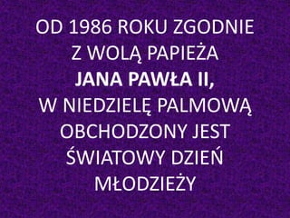 OD 1986 ROKU ZGODNIE
Z WOLĄ PAPIEŻA
JANA PAWŁA II,
W NIEDZIELĘ PALMOWĄ
OBCHODZONY JEST
ŚWIATOWY DZIEŃ
MŁODZIEŻY
 