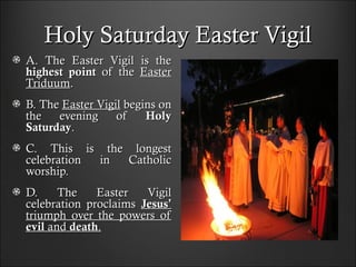 Holy Saturday Easter VigilHoly Saturday Easter Vigil
A. The Easter Vigil is theA. The Easter Vigil is the
highest pointhighest point of theof the EasterEaster
TriduumTriduum..
B. TheB. The Easter VigilEaster Vigil begins onbegins on
the evening ofthe evening of HolyHoly
SaturdaySaturday..
C. This is the longestC. This is the longest
celebration in Catholiccelebration in Catholic
worship.worship.
D. The Easter VigilD. The Easter Vigil
celebration proclaimscelebration proclaims JesusJesus’’
triumph over the powers oftriumph over the powers of
evilevil andand deathdeath..
 