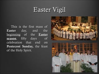 Easter VigilEaster Vigil
This is the first mass ofThis is the first mass of
EasterEaster day, and theday, and the
beginningbeginning of theof the EasterEaster
seasonseason, fifty days of, fifty days of
celebration that end oncelebration that end on
Pentecost Sunday,Pentecost Sunday, the feastthe feast
of the Holy Spirit.of the Holy Spirit.
 