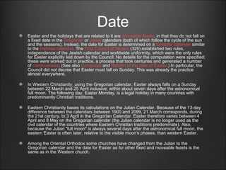 Date
Easter and the holidays that are related to it are moveable feasts, in that they do not fall on
a fixed date in the Gregorian or Julian calendars (both of which follow the cycle of the sun
and the seasons). Instead, the date for Easter is determined on a lunisolar calendar similar
to the Hebrew calendar. The First Council of Nicaea (325) established two rules,
independence of the Jewish calendar and worldwide uniformity, which were the only rules
for Easter explicitly laid down by the Council. No details for the computation were specified;
these were worked out in practice, a process that took centuries and generated a number
of controversies. (See also Computus and Reform of the date of Easter.) In particular, the
Council did not decree that Easter must fall on Sunday. This was already the practice
almost everywhere.
In Western Christianity, using the Gregorian calendar, Easter always falls on a Sunday
between 22 March and 25 April inclusive, within about seven days after the astronomical
full moon. The following day, Easter Monday, is a legal holiday in many countries with
predominantly Christian traditions.
Eastern Christianity bases its calculations on the Julian Calendar. Because of the 13-day
difference between the calendars between 1900 and 2099, 21 March corresponds, during
the 21st century, to 3 April in the Gregorian Calendar. Easter therefore varies between 4
April and 8 May on the Gregorian calendar (the Julian calendar is no longer used as the
civil calendar of the countries where Eastern Christian traditions predominate). Also,
because the Julian "full moon" is always several days after the astronomical full moon, the
eastern Easter is often later, relative to the visible moon's phases, than western Easter.
Among the Oriental Orthodox some churches have changed from the Julian to the
Gregorian calendar and the date for Easter as for other fixed and moveable feasts is the
same as in the Western church.
 