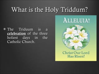 What is the Holy Triddum?What is the Holy Triddum?
The Triduum is aThe Triduum is a
celebrationcelebration oof the threef the three
holiest days in theholiest days in the
Catholic ChurchCatholic Church..
 