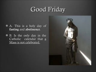 Good FridayGood Friday
A. This is a holy day ofA. This is a holy day of
fastingfasting andand abstinenceabstinence..
B. Is the only day in theB. Is the only day in the
CatholicCatholic calendar thatcalendar that aa
MMass is not celebrated.ass is not celebrated.
 