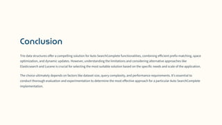 Conclusion
Trie data structures offer a compelling solution for Auto SearchComplete functionalities, combining efficient prefix matching, space
optimization, and dynamic updates. However, understanding the limitations and considering alternative approaches like
Elasticsearch and Lucene is crucial for selecting the most suitable solution based on the specific needs and scale of the application.
The choice ultimately depends on factors like dataset size, query complexity, and performance requirements. It's essential to
conduct thorough evaluation and experimentation to determine the most effective approach for a particular Auto SearchComplete
implementation.
 