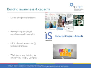 Building awareness & capacity

• Media and public relations




• Recognizing employer
  excellence and innovation
                                                                     Immigrant Success Awards

• HR tools and resources @
  hireimmigrants.ca



• Workshops and training for
  employers/ TRIEC Campus


TORONTO REGION IMMIGRATION EMPLOYMENT COUNCIL (TRIEC) | NEW REALITIES. NEW OPPORTUNITIES.
 