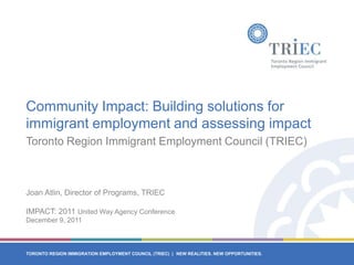 Community Impact: Building solutions for
immigrant employment and assessing impact
Toronto Region Immigrant Employment Council (TRIEC)



Joan Atlin, Director of Programs, TRIEC

IMPACT: 2011 United Way Agency Conference
December 9, 2011



TORONTO REGION IMMIGRATION EMPLOYMENT COUNCIL (TRIEC) | NEW REALITIES. NEW OPPORTUNITIES.
 