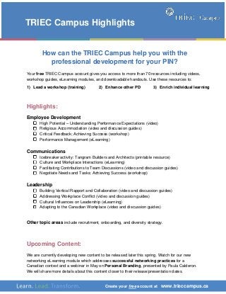 Create your free account at www.trieccampus.ca
How can the TRIEC Campus help you with the
professional development for your PIN?
Your free TRIEC Campus account gives you access to more than 70 resources including videos,
workshop guides, eLearning modules, and downloadable handouts. Use these resources to:
Highlights:
Employee Development
High Potential – Understanding Performance Expectations (video)
Religious Accommodation (video and discussion guides)
Critical Feedback; Achieving Success (workshop)
Performance Management (eLearning)
Communications
Icebreaker activity: Tangram Builders and Architects (printable resource)
Culture and Workplace Interactions (eLearning)
Facilitating Contributions to Team Discussions (video and discussion guides)
Negotiate Needs and Tasks; Achieving Success (workshop)
Leadership
Building Vertical Rapport and Collaboration (video and discussion guides)
Addressing Workplace Conflict (video and discussion guides)
Cultural Influences on Leadership (eLearning)
Adapting to the Canadian Workplace (video and discussion guides)
Other topic areas include recruitment, onboarding, and diversity strategy.
Upcoming Content:
We are currently developing new content to be released later this spring. Watch for our new
networking eLearning module which addresses successful networking practices for a
Canadian context and a webinar in May on Personal Branding, presented by Paula Calderon.
We will share more details about this content closer to their release/presentation dates.
TRIEC Campus Highlights
1) Lead a workshop (training) 2) Enhance other PD 3) Enrich individual learning
 