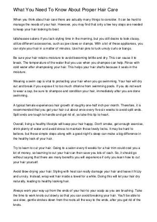 What You Need To Know About Proper Hair Care

When you think about hair care there are actually many things to consider. It can be hard to
manage the needs of your hair. However, you may find that only a few key steps are needed
to keep your hair looking its best.


tallahassee salons If you lack styling time in the morning, but you still desire to look classy,
utilize different accessories, such as jaw claws or clamps. With a lot of these appliances, you
can style your hair in a matter of minutes. Use hair pins to tuck unruly curls or bangs.


Be sure your hair retains moisture to avoid becoming brittle and dry. This can cause it to
break. The temperature of the water that you use when you shampoo can help. Rinse with
cold water after shampooing your hair. This helps your hair shafts because it seals in the
moisture.


Wearing a swim cap is vital to protecting your hair when you go swimming. Your hair will dry
out and break if you expose it to too much chlorine from swimming pools. If you do not want
to wear a cap, be sure to shampoo and condition your hair, immediately after you are done
swimming.


A typical female experiences hair growth of roughly one-half inch per month. Therefore, it is
recommended that you get your hair cut about once every five-six weeks to avoid split ends.
Split ends are tough to handle and get rid of, so take this tip to heart.


Overall, living a healthy lifestyle will keep your hair happy. Don't smoke, get enough exercise,
drink plenty of water and avoid stress to maintain those lovely locks. It may be hard to
believe, but these simple steps along with a good night's sleep can make a big difference in
the healthy look of your hair.


Try to learn to cut your hair. Going to a salon every 6 weeks for a hair trim could cost you a
lot of money, so learning to cut your hair can then save you lots of cash. So, it should go
without saying that there are many benefits you will experience if only you learn how to cut
your hair yourself.


Avoid blow-drying your hair. Styling with heat can really damage your hair and leave it frizzy
and unruly. Instead, wrap wet hair inside a towel for a while. Doing this will let your hair dry
naturally, leading to healthy looking hair.


Always work your way up from the ends of your hair to your scalp as you are brushing. Take
the time to work knots out slowly so that you can avoid breaking your hair. You'll be able to
use slow, gentle strokes down from the roots all the way to the ends, after you get rid of the
knots.
 