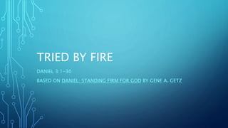 TRIED BY FIRE
DANIEL 3:1-30
BASED ON DANIEL: STANDING FIRM FOR GOD BY GENE A. GETZ
 
