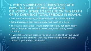 3. WHEN A CHRISTIAN IS THREATENED WITH
PHYSICAL DEATH, HE WILL ALWAYS BE
DELIVERED – EITHER TO LIVE LIFE ON THIS EARTH
OR TO EXPERIENCE TOTAL FREEDOM IN HEAVEN.
• Paul knew he was going to die when he wrote II Timothy 4:6-8.
• Being threatened with heaven really isn’t much of a threat!
• There are a lot of ways I would prefer not to die, but death really
doesn’t frighten me because I know that joy is coming in the
morning!
• If you still fear death because you don’t know Christ as your Savior,
come talk to me and I will show you from the Bible how to know
heaven is your eternal destination.
 