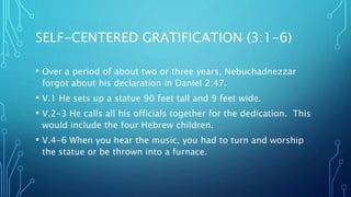 SELF-CENTERED GRATIFICATION (3:1-6)
• Over a period of about two or three years, Nebuchadnezzar
forgot about his declaration in Daniel 2:47.
• V.1 He sets up a statue 90 feet tall and 9 feet wide.
• V.2-3 He calls all his officials together for the dedication. This
would include the four Hebrew children.
• V.4-6 When you hear the music, you had to turn and worship
the statue or be thrown into a furnace.
 