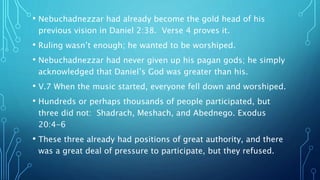 • Nebuchadnezzar had already become the gold head of his
previous vision in Daniel 2:38. Verse 4 proves it.
• Ruling wasn’t enough; he wanted to be worshiped.
• Nebuchadnezzar had never given up his pagan gods; he simply
acknowledged that Daniel’s God was greater than his.
• V.7 When the music started, everyone fell down and worshiped.
• Hundreds or perhaps thousands of people participated, but
three did not: Shadrach, Meshach, and Abednego. Exodus
20:4-6
• These three already had positions of great authority, and there
was a great deal of pressure to participate, but they refused.
 