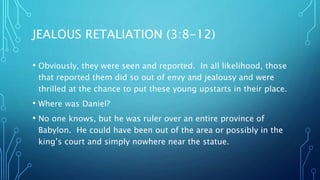 JEALOUS RETALIATION (3:8-12)
• Obviously, they were seen and reported. In all likelihood, those
that reported them did so out of envy and jealousy and were
thrilled at the chance to put these young upstarts in their place.
• Where was Daniel?
• No one knows, but he was ruler over an entire province of
Babylon. He could have been out of the area or possibly in the
king’s court and simply nowhere near the statue.
 