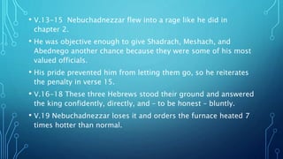 • V.13-15 Nebuchadnezzar flew into a rage like he did in
chapter 2.
• He was objective enough to give Shadrach, Meshach, and
Abednego another chance because they were some of his most
valued officials.
• His pride prevented him from letting them go, so he reiterates
the penalty in verse 15.
• V.16-18 These three Hebrews stood their ground and answered
the king confidently, directly, and – to be honest – bluntly.
• V.19 Nebuchadnezzar loses it and orders the furnace heated 7
times hotter than normal.
 