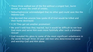 • These three walked out of the fire without a singed hair, burnt
thread, or even the smell of smoke.
• Nebuchadnezzar acknowledged that no other god could save like the
Hebrew God.
• He decreed that anyone how spoke ill of God would be killed and
their home destroyed.
• V.30 They get yet another promotion!
• We aren’t told how they reacted, but it would be difficult to not love
God more and serve Him even more faithfully after such a dramatic
rescue!
• God revealed His glory to some of the most significant unbelievers in
the world through three 20 year-old men who determined to serve
and worship God and Him alone.
 