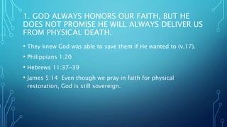 1. GOD ALWAYS HONORS OUR FAITH, BUT HE
DOES NOT PROMISE HE WILL ALWAYS DELIVER US
FROM PHYSICAL DEATH.
• They knew God was able to save them if He wanted to (v.17).
• Philippians 1:20
• Hebrews 11:37-39
• James 5:14 Even though we pray in faith for physical
restoration, God is still sovereign.
 