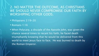 2. NO MATTER THE OUTCOME, AS CHRISTIANS
WE SHOULD NEVER COMPROMISE OUR FAITH BY
WORSHIPING OTHER GODS.
• Philippians 2:19-20
• Romans 1:16
• When Polycarp, a disciple of the Apostle John, was given the
chance several times to recant his faith, he faced death
triumphantly knowing that he would be delivered from this
world to meet Jesus face to face. He was burned to death by
the Roman Emperor.
 
