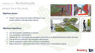 módulo 2.2 - Revitalização
parque linear Rio Verde
Objetivos Gerais:
 Intervir nessas áreas de modo a fortalecer o seu
caráter público e de expressão cultural.
Objetivos Específicos:
 Uso direcionado a pedestres e ciclistas;
 Uso recreativo e comunitário;
 História do rio e elucidação de seu papel e importância no desenvolvimento urbano da área;
 Uso de técnicas hídricas e de drenagem alternativas;
 Uso de vegetação nativa ciliar e técnicas sustentáveis;
 Papel educativo e informativo dos temas tratados para a população usuária.
 