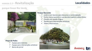 módulo 2.2 - Revitalização
parque linear Rio Verde
Localidades
Parque Nascente
 Jardins com bancos para descanso e contemplação;
 Fonte marca nascente e sua descida à galeria subterrânea;
 Parede com queda d'água;
 Parede para intervenções artísticas;
 Totens informativos.
Praça da Pedra
 Espaço para skatistas
 Espaço para intervenções artísticas
 Banca de jornal
 