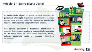 módulo 3 - Bairro Escola Digital
O Bairro-Escola Digital faz parte de uma iniciativa de
pesquisa e articulação de projetos que utilizam os recursos
digitais para articular redes de cooperação, otimizando
recursos e fortalecendo o capital humano e social.
Visa coletar, selecionar e disseminar informações a
respeito dos eventos, serviços e oportunidades gratuitas
ou de baixo custo em áreas como educação, saúde,
cultura, assistência social e emprego disponíveis
localmente.
 