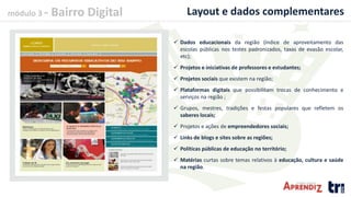módulo 3 - Bairro Digital Layout e dados complementares
 Dados educacionais da região (índice de aproveitamento das
escolas públicas nos testes padronizados, taxas de evasão escolar,
etc);
 Projetos e iniciativas de professores e estudantes;
 Projetos sociais que existem na região;
 Plataformas digitais que possibilitam trocas de conhecimento e
serviços na região ;
 Grupos, mestres, tradições e festas populares que refletem os
saberes locais;
 Projetos e ações de empreendedores sociais;
 Links de blogs e sites sobre as regiões;
 Políticas públicas de educação no território;
 Matérias curtas sobre temas relativos à educação, cultura e saúde
na região.
 