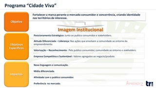 Programa “Cidade Viva”
Fortalecer a marca perante o mercado consumidor e concorrência, criando identidade
nos territórios de interesse.
Objetivo
Imagem Institucional
Posicionamento Estratégico: Junto ao publico consumidor e stakeholders.
Valorização – Reconhecimento: Pelo publico consumidor, comunidade ao entorno e stakholders.
Atitude Diferenciada – Liderança: Nas ações que envolvem a comunidade ao entorno do
empreendimento.
Empresa Competitiva e Sustentável : Valores agregados ao negocio/produto.
Afinidade com o publico consumidor.
Mídia diferenciada.
Nova linguagem e comunicação.
Preferência no mercado.
Objetivos
Específicos
Impactos
 