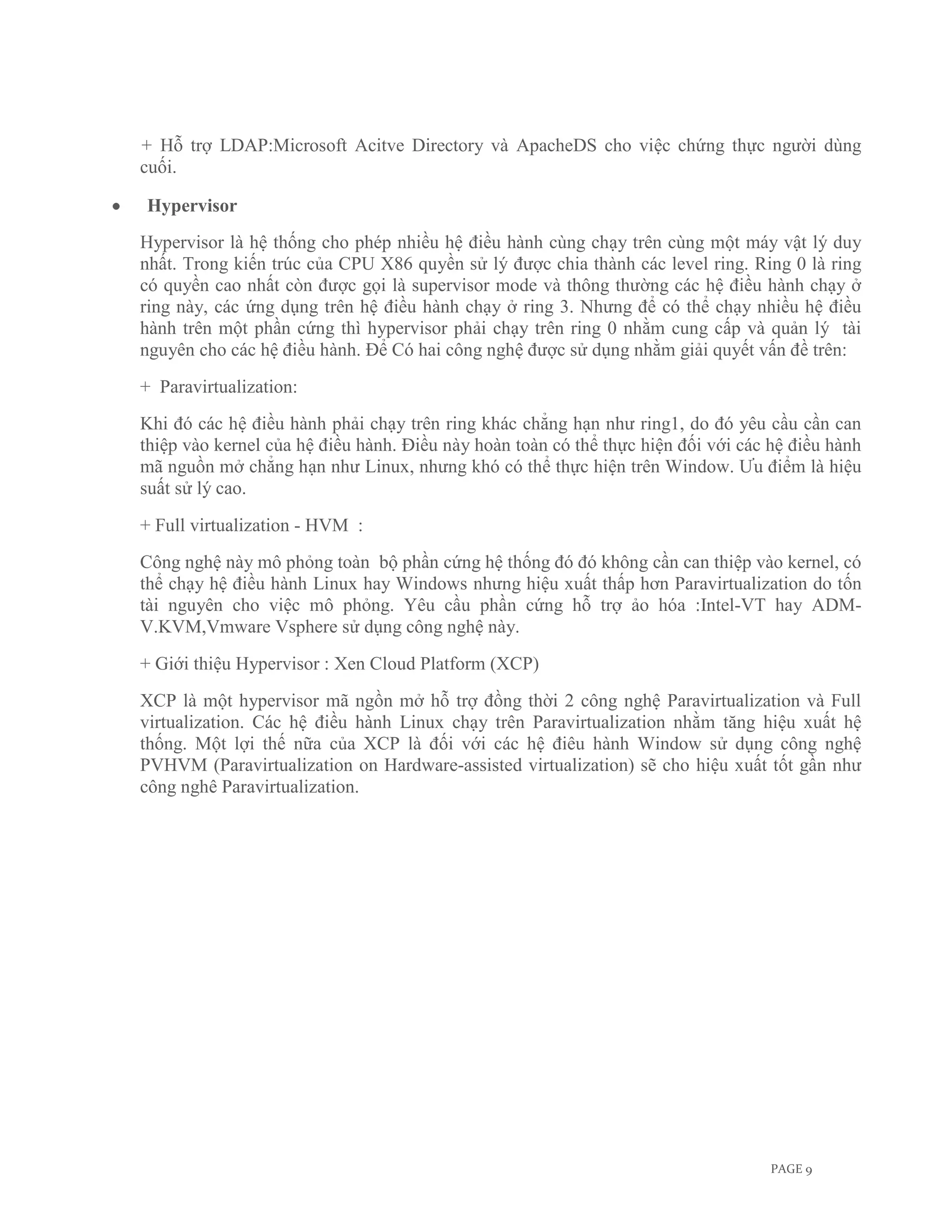 + Hỗ trợ LDAP:Microsoft Acitve Directory và ApacheDS cho việc chứng thực người dùng
cuối.

Hypervisor
Hypervisor là hệ thống cho phép nhiều hệ điều hành cùng chạy trên cùng một máy vật lý duy
nhất. Trong kiến trúc của CPU X86 quyền sử lý được chia thành các level ring. Ring 0 là ring
có quyền cao nhất còn được gọi là supervisor mode và thông thường các hệ điều hành chạy ở
ring này, các ứng dụng trên hệ điều hành chạy ở ring 3. Nhưng để có thể chạy nhiều hệ điều
hành trên một phần cứng thì hypervisor phải chạy trên ring 0 nhằm cung cấp và quản lý tài
nguyên cho các hệ điều hành. Để Có hai công nghệ được sử dụng nhằm giải quyết vấn đề trên:
+ Paravirtualization:
Khi đó các hệ điều hành phải chạy trên ring khác chẳng hạn như ring1, do đó yêu cầu cần can
thiệp vào kernel của hệ điều hành. Điều này hoàn toàn có thể thực hiện đối với các hệ điều hành
mã nguồn mở chẳng hạn như Linux, nhưng khó có thể thực hiện trên Window. Ưu điểm là hiệu
suất sử lý cao.
+ Full virtualization - HVM :
Công nghệ này mô phỏng toàn bộ phần cứng hệ thống đó đó không cần can thiệp vào kernel, có
thể chạy hệ điều hành Linux hay Windows nhưng hiệu xuất thấp hơn Paravirtualization do tốn
tài nguyên cho việc mô phỏng. Yêu cầu phần cứng hỗ trợ ảo hóa :Intel-VT hay ADM-
V.KVM,Vmware Vsphere sử dụng công nghệ này.
+ Giới thiệu Hypervisor : Xen Cloud Platform (XCP)
XCP là một hypervisor mã ngồn mở hỗ trợ đồng thời 2 công nghệ Paravirtualization và Full
virtualization. Các hệ điều hành Linux chạy trên Paravirtualization nhằm tăng hiệu xuất hệ
thống. Một lợi thế nữa của XCP là đối với các hệ điêu hành Window sử dụng công nghệ
PVHVM (Paravirtualization on Hardware-assisted virtualization) sẽ cho hiệu xuất tốt gần như
công nghê Paravirtualization.




                                                                                   PAGE 9
 