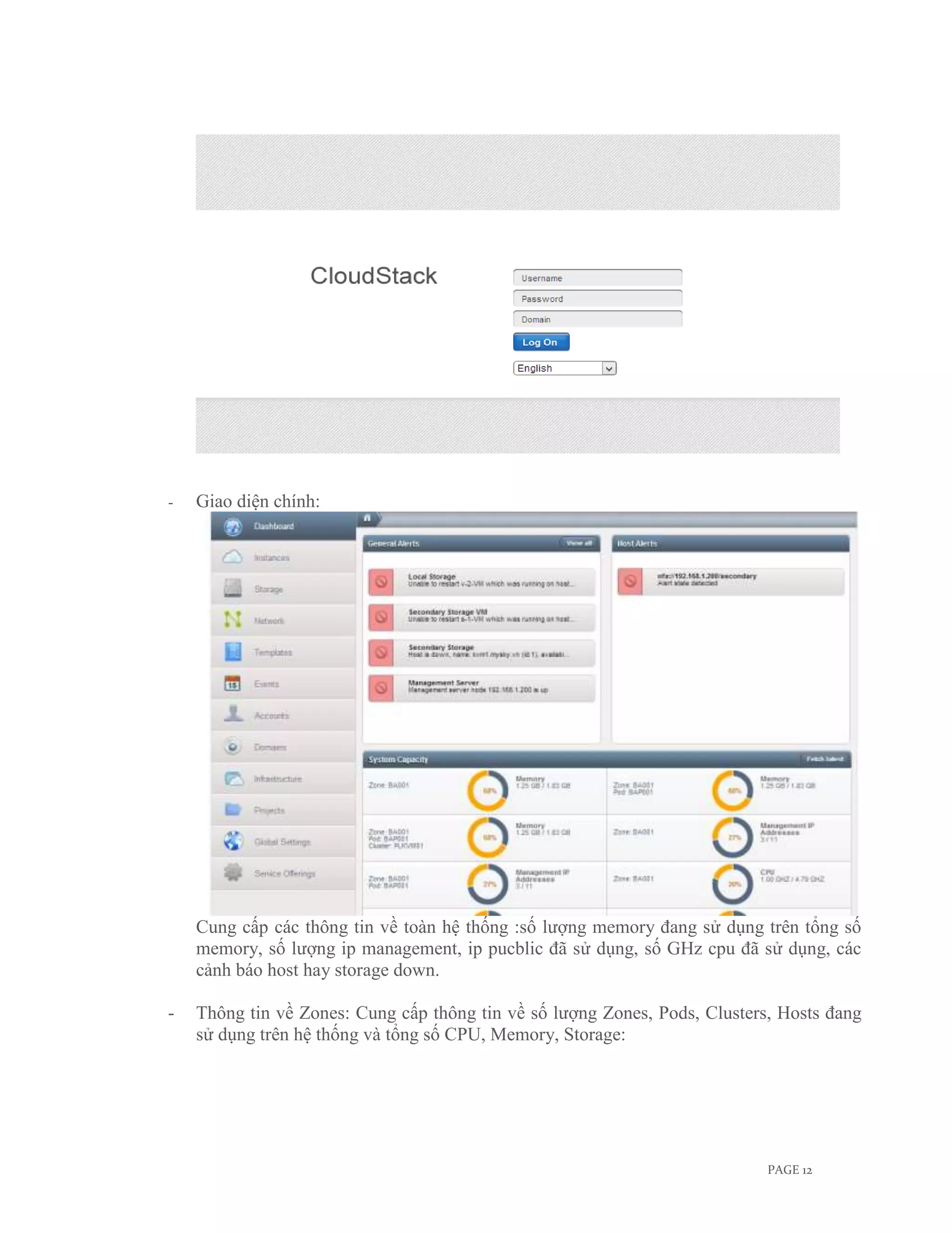 -   Giao diện chính:




    Cung cấp các thông tin về toàn hệ thống :số lượng memory đang sử dụng trên tổng số
    memory, số lượng ip management, ip pucblic đã sử dụng, số GHz cpu đã sử dụng, các
    cảnh báo host hay storage down.

-   Thông tin về Zones: Cung cấp thông tin về số lượng Zones, Pods, Clusters, Hosts đang
    sử dụng trên hệ thống và tổng số CPU, Memory, Storage:




                                                                            PAGE 12
 