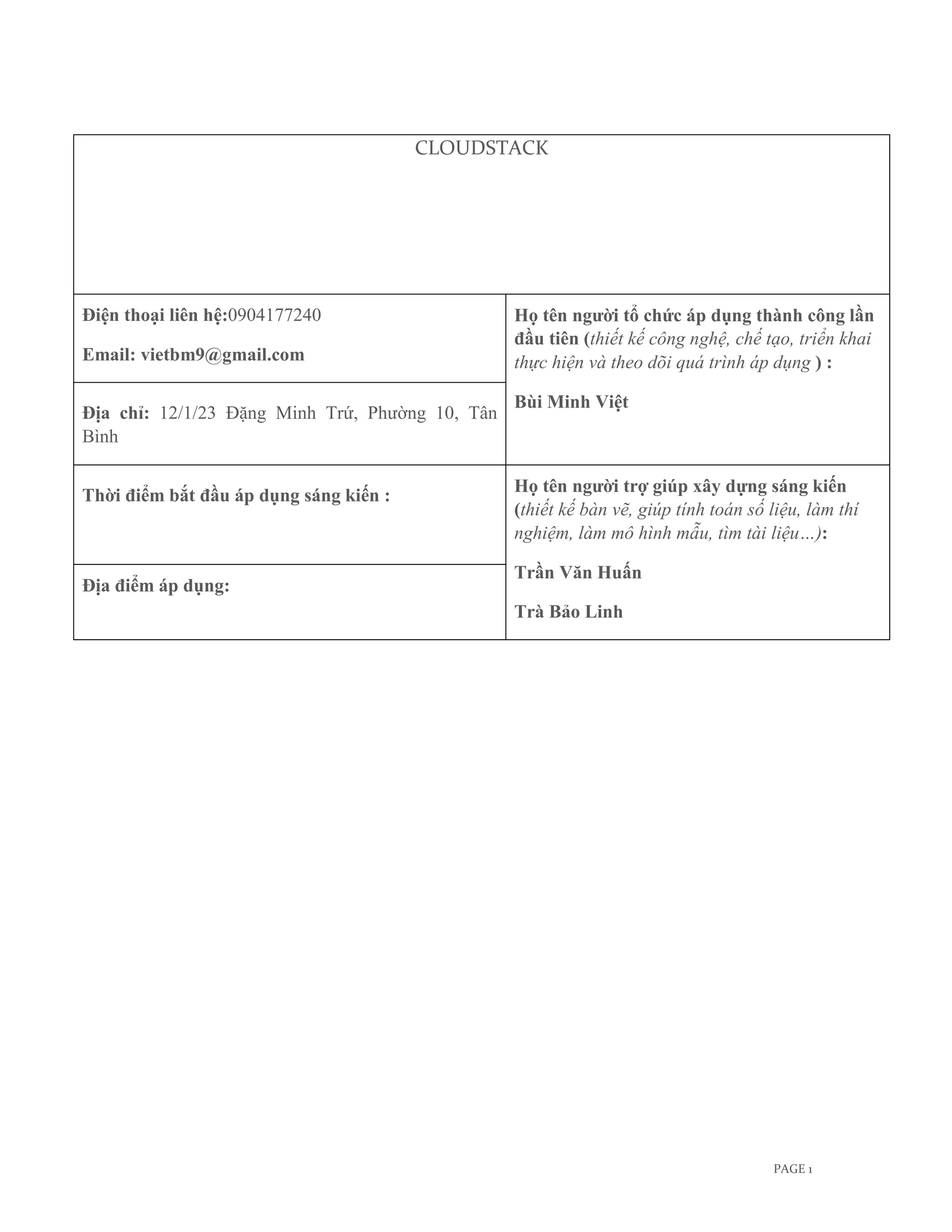 CLOUDSTACK




Điện thoại liên hệ:0904177240                    Họ tên người tổ chức áp dụng thành công lần
                                                 đầu tiên (thiết kế công nghệ, chế tạo, triển khai
Email: vietbm9@gmail.com                         thực hiện và theo dõi quá trình áp dụng ) :

                                                 Bùi Minh Việt
Địa chỉ: 12/1/23 Đặng Minh Trứ, Phường 10, Tân
Bình

                                                 Họ tên người trợ giúp xây dựng sáng kiến
Thời điểm bắt đầu áp dụng sáng kiến :
                                                 (thiết kế bàn vẽ, giúp tính toán số liệu, làm thí
                                                 nghiệm, làm mô hình mẫu, tìm tài liệu…):

                                                 Trần Văn Huấn
Địa điểm áp dụng:
                                                 Trà Bảo Linh




                                                                                     PAGE 1
 