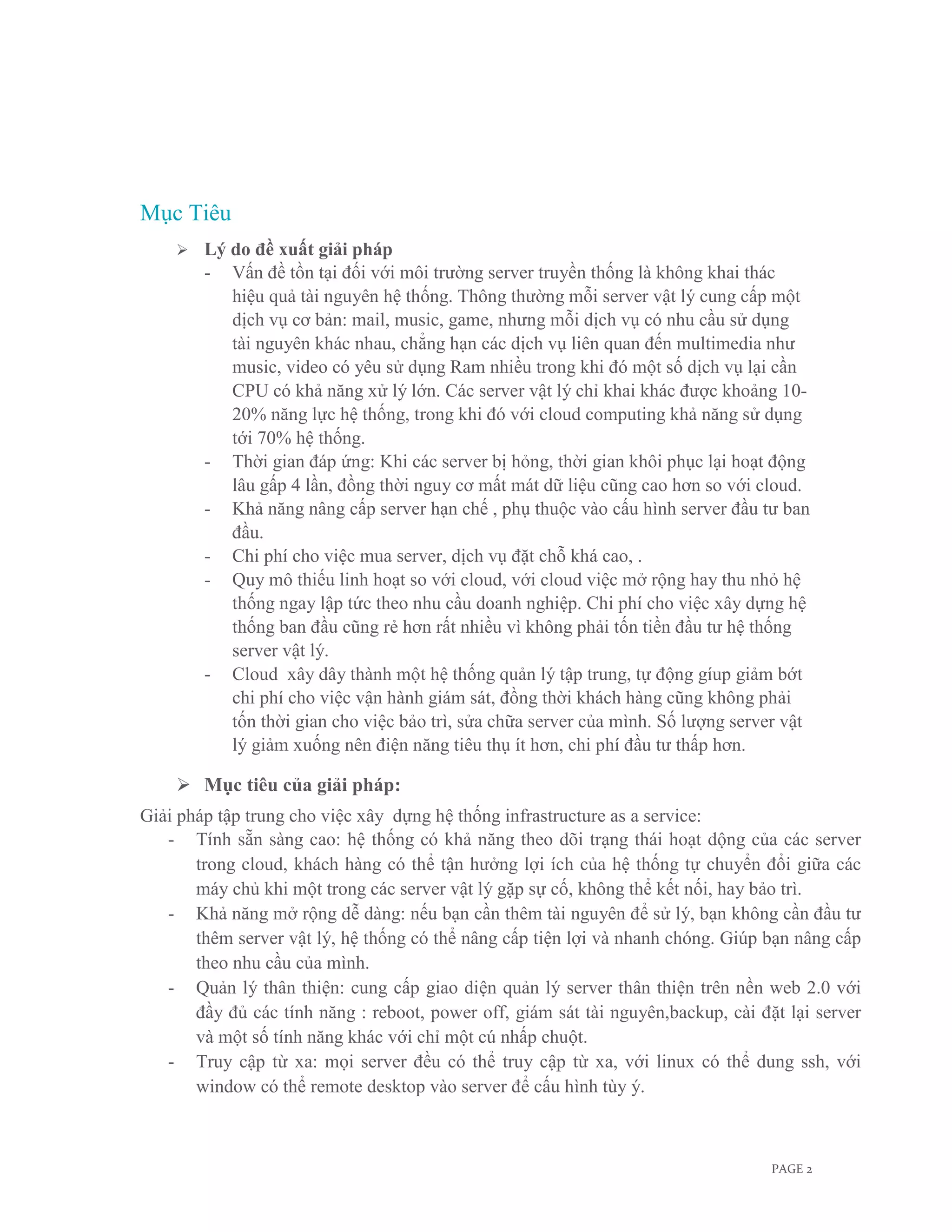 Mục Tiêu
       Lý do đề xuất giải pháp
        - Vấn đề tồn tại đối với môi trường server truyền thống là không khai thác
           hiệu quả tài nguyên hệ thống. Thông thường mỗi server vật lý cung cấp một
           dịch vụ cơ bản: mail, music, game, nhưng mỗi dịch vụ có nhu cầu sử dụng
           tài nguyên khác nhau, chẳng hạn các dịch vụ liên quan đến multimedia như
           music, video có yêu sử dụng Ram nhiều trong khi đó một số dịch vụ lại cần
           CPU có khả năng xử lý lớn. Các server vật lý chỉ khai khác được khoảng 10-
           20% năng lực hệ thống, trong khi đó với cloud computing khả năng sử dụng
           tới 70% hệ thống.
        - Thời gian đáp ứng: Khi các server bị hỏng, thời gian khôi phục lại hoạt động
           lâu gấp 4 lần, đồng thời nguy cơ mất mát dữ liệu cũng cao hơn so với cloud.
        - Khả năng nâng cấp server hạn chế , phụ thuộc vào cấu hình server đầu tư ban
           đầu.
        - Chi phí cho việc mua server, dịch vụ đặt chỗ khá cao, .
        - Quy mô thiếu linh hoạt so với cloud, với cloud việc mở rộng hay thu nhỏ hệ
           thống ngay lập tức theo nhu cầu doanh nghiệp. Chi phí cho việc xây dựng hệ
           thống ban đầu cũng rẻ hơn rất nhiều vì không phải tốn tiền đầu tư hệ thống
           server vật lý.
        - Cloud xây dây thành một hệ thống quản lý tập trung, tự động gíup giảm bớt
           chi phí cho việc vận hành giám sát, đồng thời khách hàng cũng không phải
           tốn thời gian cho việc bảo trì, sửa chữa server của mình. Số lượng server vật
           lý giảm xuống nên điện năng tiêu thụ ít hơn, chi phí đầu tư thấp hơn.

     Mục tiêu của giải pháp:
Giải pháp tập trung cho việc xây dựng hệ thống infrastructure as a service:
   - Tính sẵn sàng cao: hệ thống có khả năng theo dõi trạng thái hoạt dộng của các server
       trong cloud, khách hàng có thể tận hưởng lợi ích của hệ thống tự chuyển đổi giữa các
       máy chủ khi một trong các server vật lý gặp sự cố, không thể kết nối, hay bảo trì.
   - Khả năng mở rộng dễ dàng: nếu bạn cần thêm tài nguyên để sử lý, bạn không cần đầu tư
       thêm server vật lý, hệ thống có thể nâng cấp tiện lợi và nhanh chóng. Giúp bạn nâng cấp
       theo nhu cầu của mình.
   - Quản lý thân thiện: cung cấp giao diện quản lý server thân thiện trên nền web 2.0 với
       đầy đủ các tính năng : reboot, power off, giám sát tài nguyên,backup, cài đặt lại server
       và một số tính năng khác với chỉ một cú nhấp chuột.
   - Truy cập từ xa: mọi server đều có thể truy cập từ xa, với linux có thể dung ssh, với
       window có thể remote desktop vào server để cấu hình tùy ý.



                                                                                   PAGE 2
 