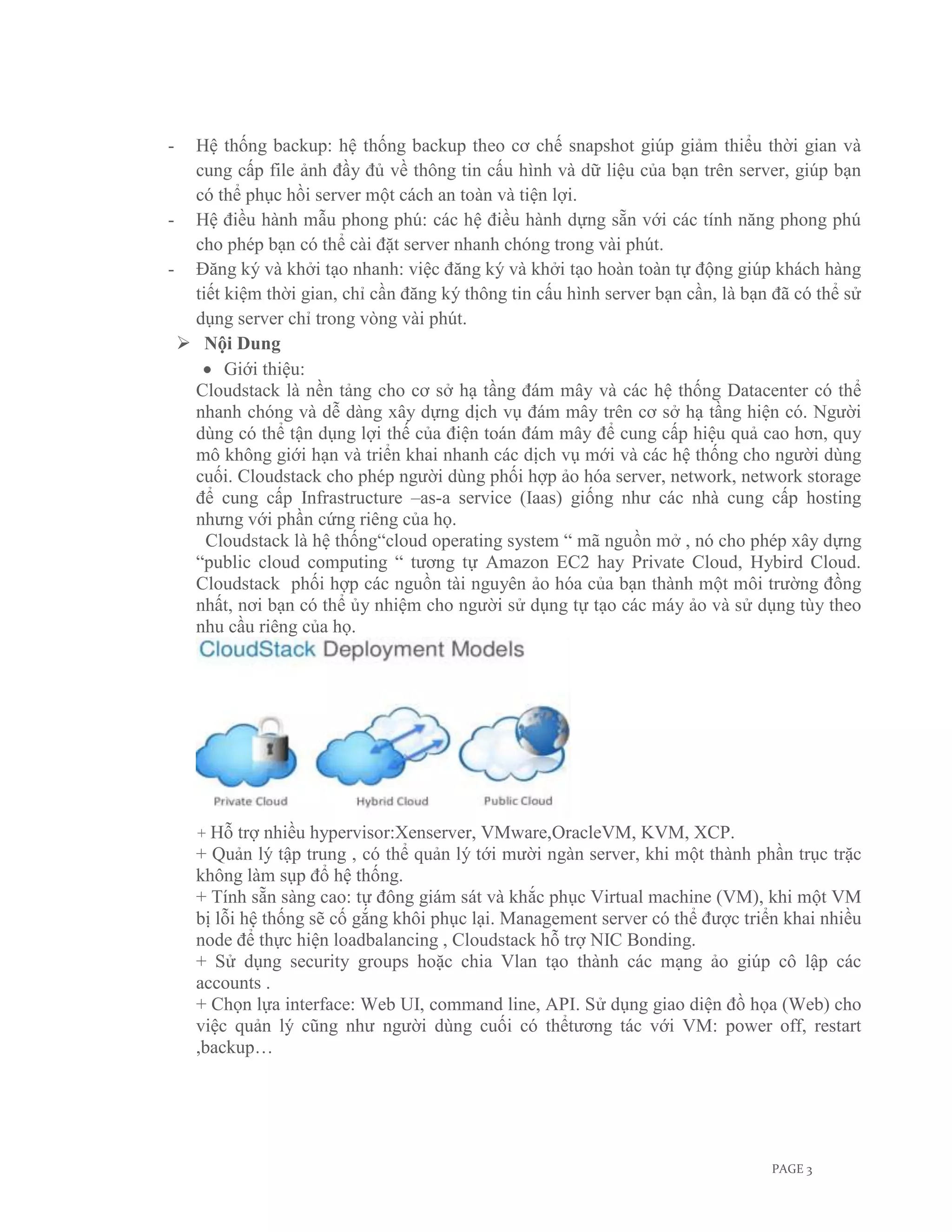 - Hệ thống backup: hệ thống backup theo cơ chế snapshot giúp giảm thiểu thời gian và
  cung cấp file ảnh đầy đủ về thông tin cấu hình và dữ liệu của bạn trên server, giúp bạn
  có thể phục hồi server một cách an toàn và tiện lợi.
- Hệ điều hành mẫu phong phú: các hệ điều hành dựng sẵn với các tính năng phong phú
  cho phép bạn có thể cài đặt server nhanh chóng trong vài phút.
- Đăng ký và khởi tạo nhanh: việc đăng ký và khởi tạo hoàn toàn tự động giúp khách hàng
  tiết kiệm thời gian, chỉ cần đăng ký thông tin cấu hình server bạn cần, là bạn đã có thể sử
  dụng server chỉ trong vòng vài phút.
  Nội Dung
       Giới thiệu:
  Cloudstack là nền tảng cho cơ sở hạ tầng đám mây và các hệ thống Datacenter có thể
  nhanh chóng và dễ dàng xây dựng dịch vụ đám mây trên cơ sở hạ tầng hiện có. Người
  dùng có thể tận dụng lợi thế của điện toán đám mây để cung cấp hiệu quả cao hơn, quy
  mô không giới hạn và triển khai nhanh các dịch vụ mới và các hệ thống cho người dùng
  cuối. Cloudstack cho phép người dùng phối hợp ảo hóa server, network, network storage
  để cung cấp Infrastructure –as-a service (Iaas) giống như các nhà cung cấp hosting
  nhưng với phần cứng riêng của họ.
    Cloudstack là hệ thống“cloud operating system “ mã nguồn mở , nó cho phép xây dựng
  “public cloud computing “ tương tự Amazon EC2 hay Private Cloud, Hybird Cloud.
  Cloudstack phối hợp các nguồn tài nguyên ảo hóa của bạn thành một môi trường đồng
  nhất, nơi bạn có thể ủy nhiệm cho người sử dụng tự tạo các máy ảo và sử dụng tùy theo
  nhu cầu riêng của họ.




    + Hỗ   trợ nhiều hypervisor:Xenserver, VMware,OracleVM, KVM, XCP.
    + Quản lý tập trung , có thể quản lý tới mười ngàn server, khi một thành phần trục trặc
    không làm sụp đổ hệ thống.
    + Tính sẵn sàng cao: tự đông giám sát và khắc phục Virtual machine (VM), khi một VM
    bị lỗi hệ thống sẽ cố gắng khôi phục lại. Management server có thể được triển khai nhiều
    node để thực hiện loadbalancing , Cloudstack hỗ trợ NIC Bonding.
    + Sử dụng security groups hoặc chia Vlan tạo thành các mạng ảo giúp cô lập các
    accounts .
    + Chọn lựa interface: Web UI, command line, API. Sử dụng giao diện đồ họa (Web) cho
    việc quản lý cũng như người dùng cuối có thểtương tác với VM: power off, restart
    ,backup…




                                                                                PAGE 3
 