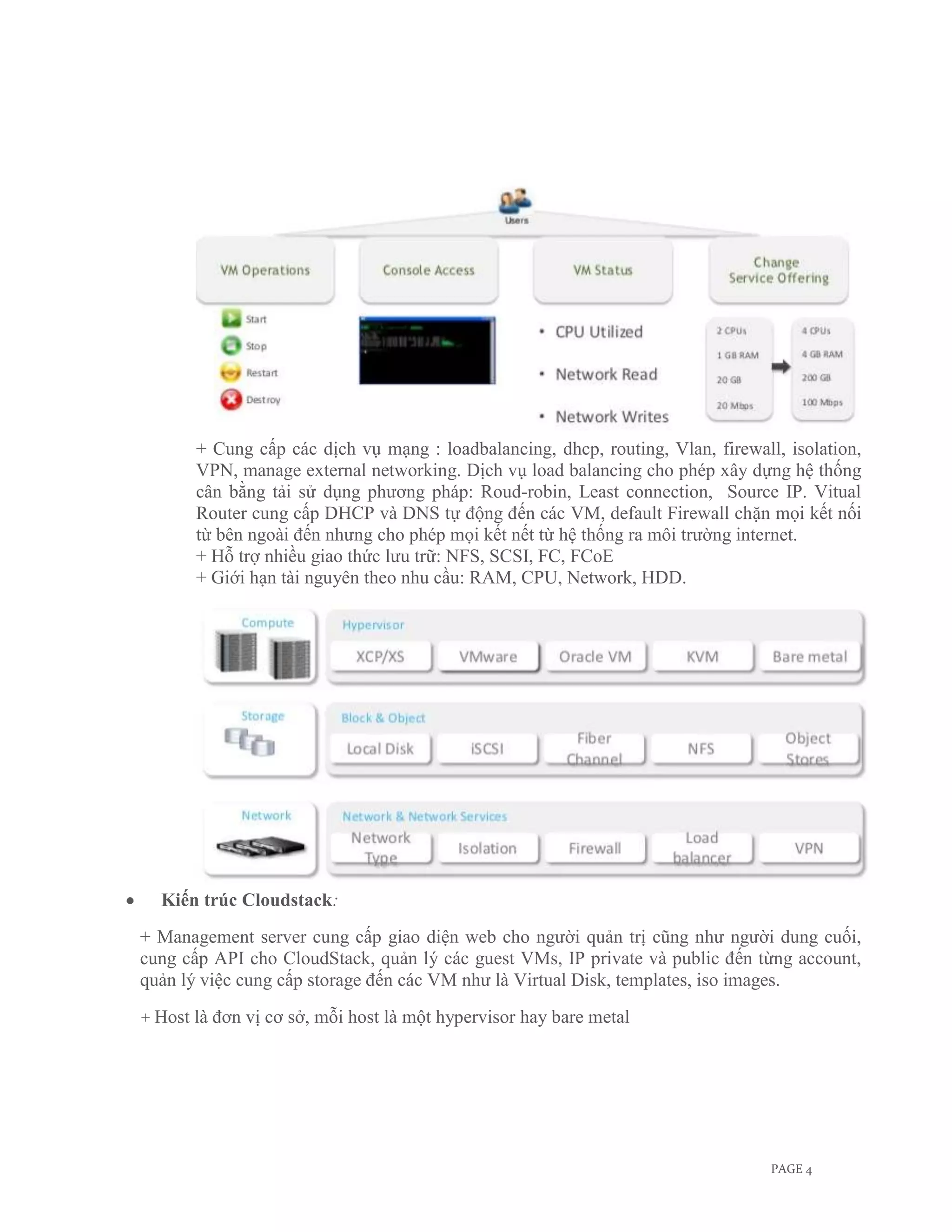 + Cung cấp các dịch vụ mạng : loadbalancing, dhcp, routing, Vlan, firewall, isolation,
         VPN, manage external networking. Dịch vụ load balancing cho phép xây dựng hệ thống
         cân bằng tải sử dụng phương pháp: Roud-robin, Least connection, Source IP. Vitual
         Router cung cấp DHCP và DNS tự động đến các VM, default Firewall chặn mọi kết nối
         từ bên ngoài đến nhưng cho phép mọi kết nết từ hệ thống ra môi trường internet.
         + Hỗ trợ nhiều giao thức lưu trữ: NFS, SCSI, FC, FCoE
         + Giới hạn tài nguyên theo nhu cầu: RAM, CPU, Network, HDD.




  Kiến trúc Cloudstack:
+ Management server cung cấp giao diện web cho người quản trị cũng như người dung cuối,
cung cấp API cho CloudStack, quản lý các guest VMs, IP private và public đến từng account,
quản lý việc cung cấp storage đến các VM như là Virtual Disk, templates, iso images.
+ Host   là đơn vị cơ sở, mỗi host là một hypervisor hay bare metal




                                                                                   PAGE 4
 