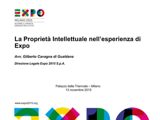www.expo2015.org
La Proprietà Intellettuale nell’esperienza di
Expo
Avv. Gilberto Cavagna di Gualdana
Direzione Legale Expo 2015 S.p.A.
Palazzo della Triennale – Milano
13 novembre 2015
 