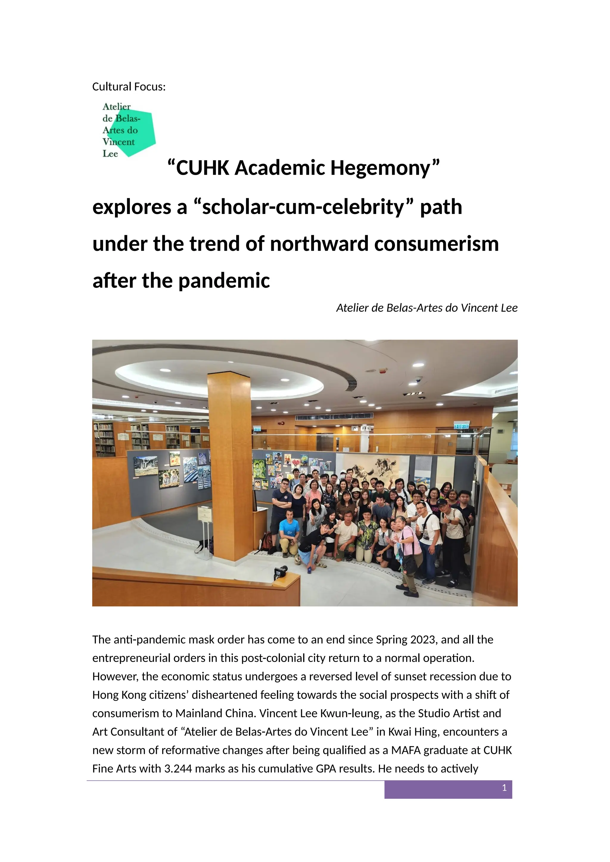 Cultural Focus:
“CUHK Academic Hegemony”
explores a “scholar-cum-celebrity” path
under the trend of northward consumerism
after the pandemic
Atelier de Belas-Artes do Vincent Lee
The anti-pandemic mask order has come to an end since Spring 2023, and all the
entrepreneurial orders in this post-colonial city return to a normal operation.
However, the economic status undergoes a reversed level of sunset recession due to
Hong Kong citizens’ disheartened feeling towards the social prospects with a shift of
consumerism to Mainland China. Vincent Lee Kwun-leung, as the Studio Artist and
Art Consultant of “Atelier de Belas-Artes do Vincent Lee” in Kwai Hing, encounters a
new storm of reformative changes after being qualified as a MAFA graduate at CUHK
Fine Arts with 3.244 marks as his cumulative GPA results. He needs to actively
1
 
