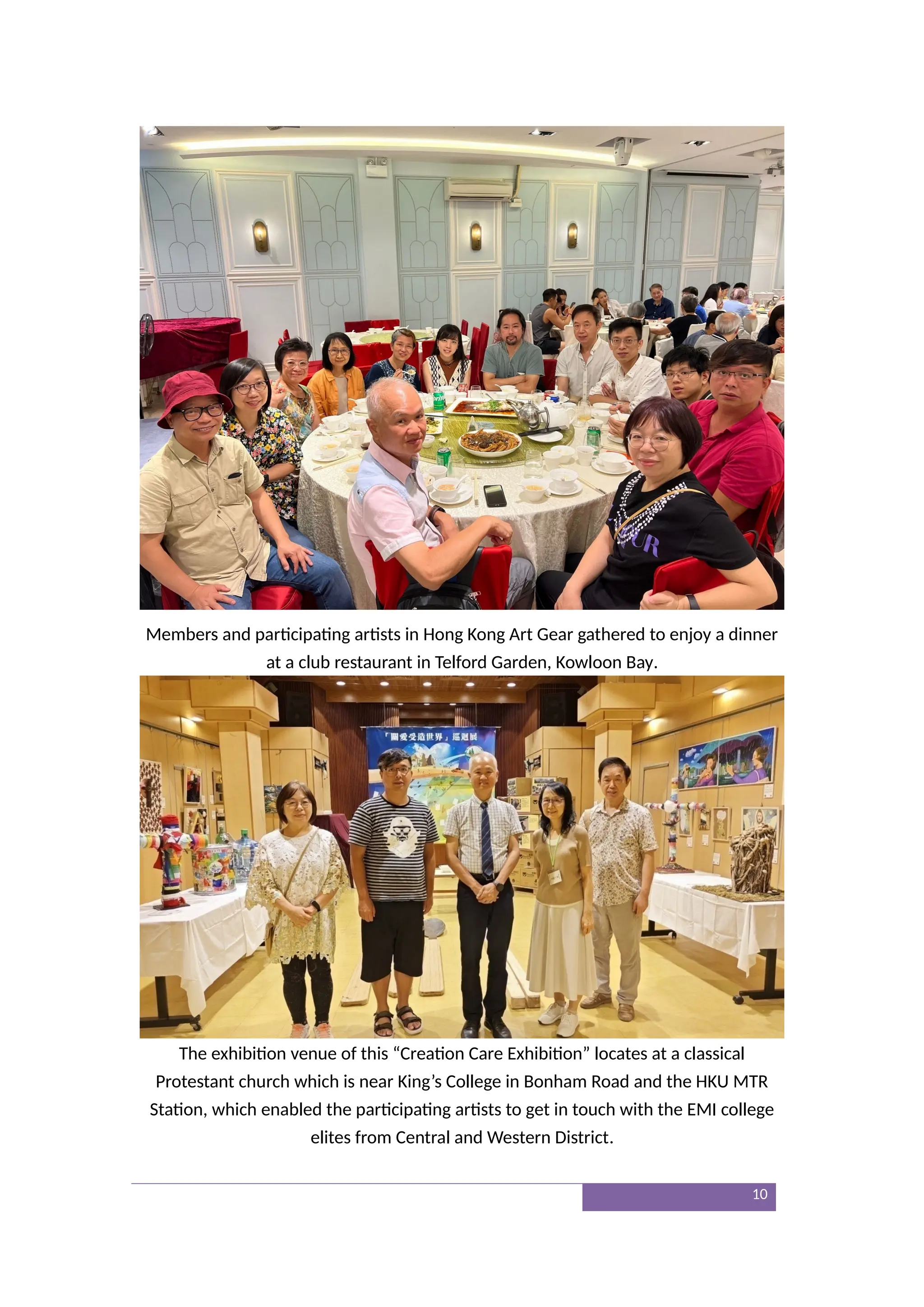 Members and participating artists in Hong Kong Art Gear gathered to enjoy a dinner
at a club restaurant in Telford Garden, Kowloon Bay.
The exhibition venue of this “Creation Care Exhibition” locates at a classical
Protestant church which is near King’s College in Bonham Road and the HKU MTR
Station, which enabled the participating artists to get in touch with the EMI college
elites from Central and Western District.
10
 