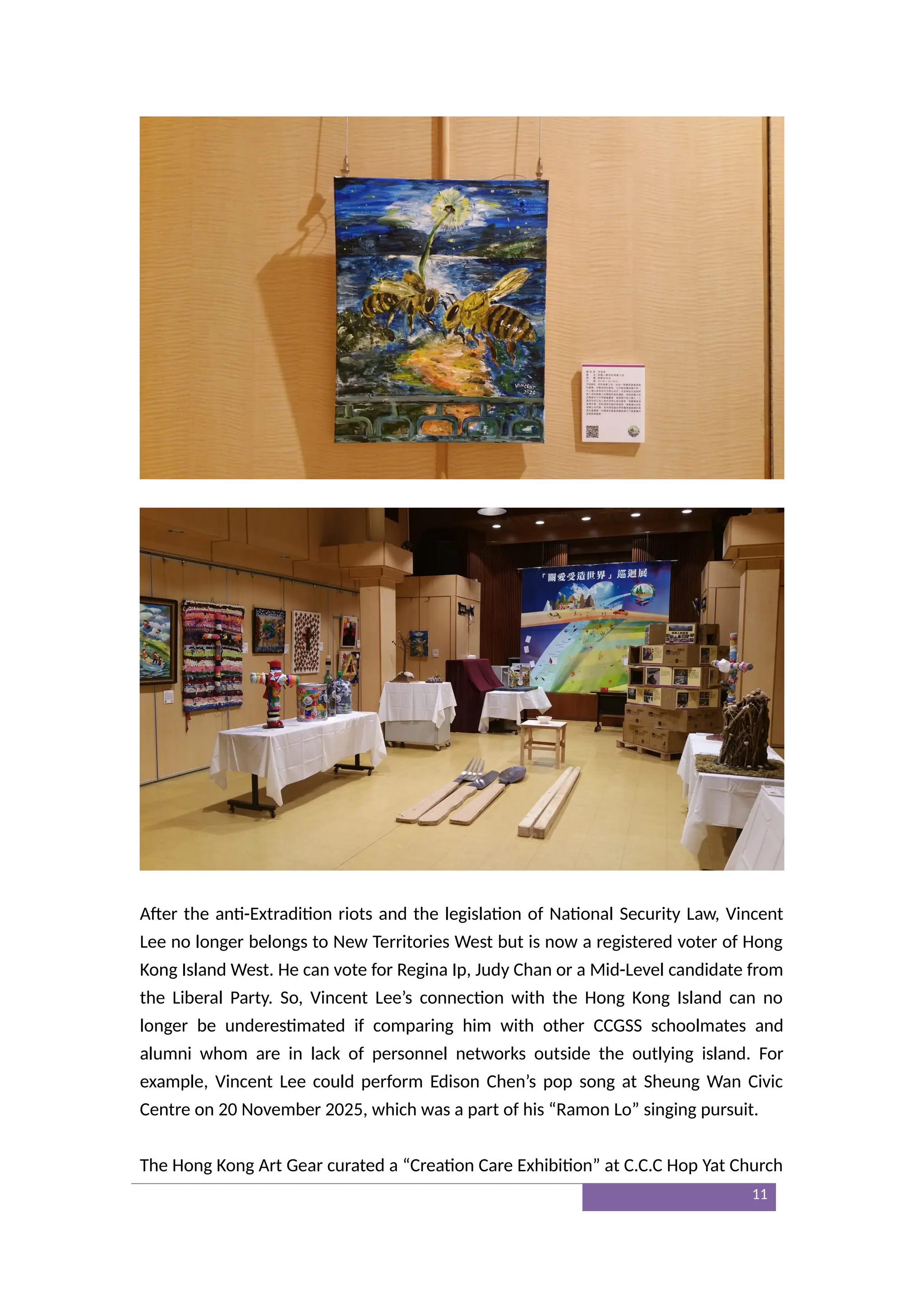 After the anti-Extradition riots and the legislation of National Security Law, Vincent
Lee no longer belongs to New Territories West but is now a registered voter of Hong
Kong Island West. He can vote for Regina Ip, Judy Chan or a Mid-Level candidate from
the Liberal Party. So, Vincent Lee’s connection with the Hong Kong Island can no
longer be underestimated if comparing him with other CCGSS schoolmates and
alumni whom are in lack of personnel networks outside the outlying island. For
example, Vincent Lee could perform Edison Chen’s pop song at Sheung Wan Civic
Centre on 20 November 2025, which was a part of his “Ramon Lo” singing pursuit.
The Hong Kong Art Gear curated a “Creation Care Exhibition” at C.C.C Hop Yat Church
11
 