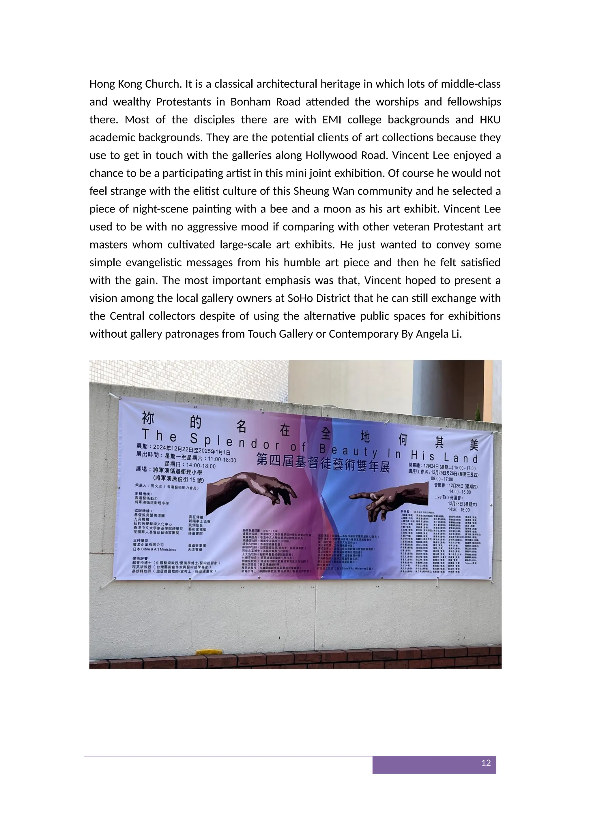 Hong Kong Church. It is a classical architectural heritage in which lots of middle-class
and wealthy Protestants in Bonham Road attended the worships and fellowships
there. Most of the disciples there are with EMI college backgrounds and HKU
academic backgrounds. They are the potential clients of art collections because they
use to get in touch with the galleries along Hollywood Road. Vincent Lee enjoyed a
chance to be a participating artist in this mini joint exhibition. Of course he would not
feel strange with the elitist culture of this Sheung Wan community and he selected a
piece of night-scene painting with a bee and a moon as his art exhibit. Vincent Lee
used to be with no aggressive mood if comparing with other veteran Protestant art
masters whom cultivated large-scale art exhibits. He just wanted to convey some
simple evangelistic messages from his humble art piece and then he felt satisfied
with the gain. The most important emphasis was that, Vincent hoped to present a
vision among the local gallery owners at SoHo District that he can still exchange with
the Central collectors despite of using the alternative public spaces for exhibitions
without gallery patronages from Touch Gallery or Contemporary By Angela Li.
12
 