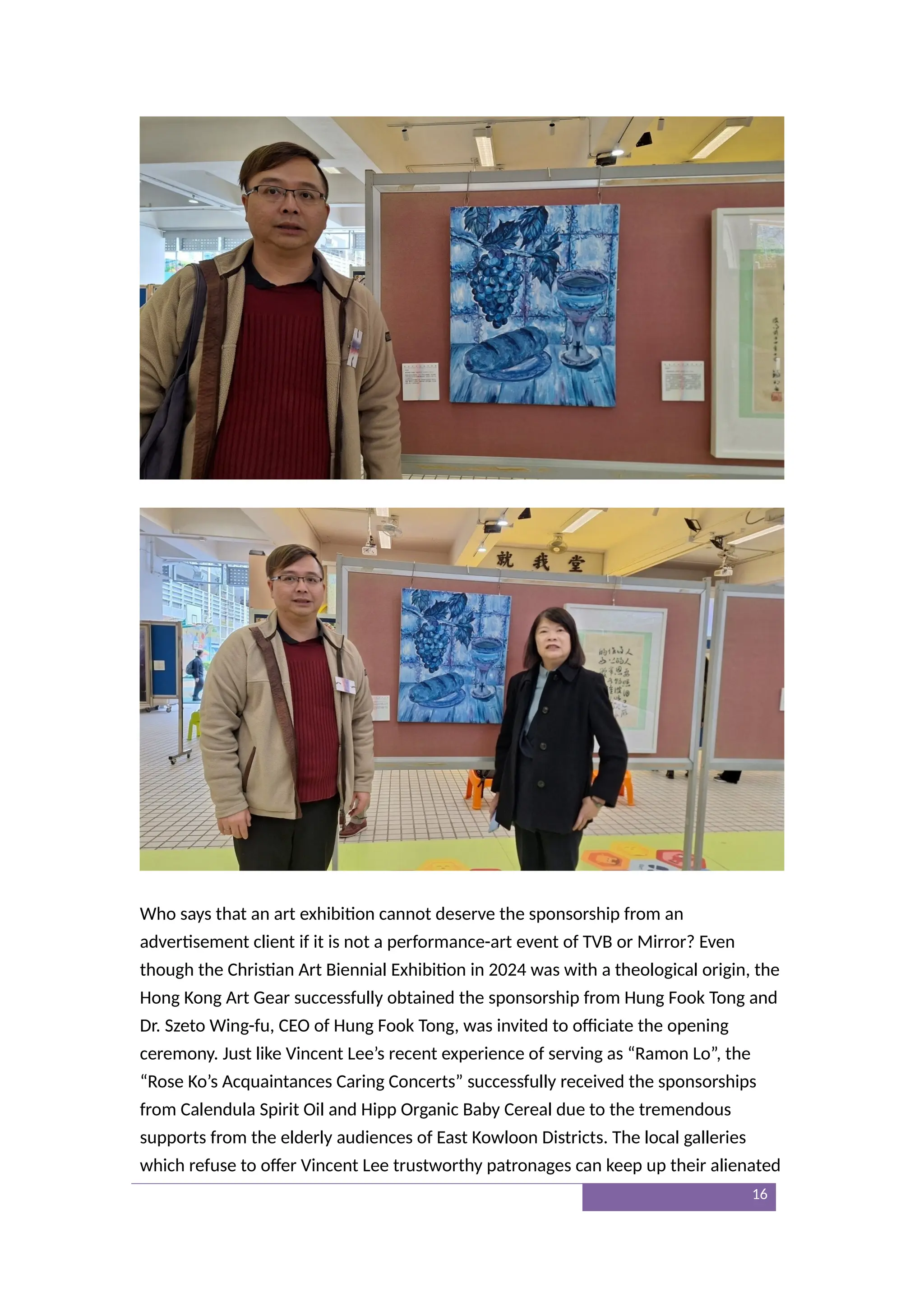 Who says that an art exhibition cannot deserve the sponsorship from an
advertisement client if it is not a performance-art event of TVB or Mirror? Even
though the Christian Art Biennial Exhibition in 2024 was with a theological origin, the
Hong Kong Art Gear successfully obtained the sponsorship from Hung Fook Tong and
Dr. Szeto Wing-fu, CEO of Hung Fook Tong, was invited to officiate the opening
ceremony. Just like Vincent Lee’s recent experience of serving as “Ramon Lo”, the
“Rose Ko’s Acquaintances Caring Concerts” successfully received the sponsorships
from Calendula Spirit Oil and Hipp Organic Baby Cereal due to the tremendous
supports from the elderly audiences of East Kowloon Districts. The local galleries
which refuse to offer Vincent Lee trustworthy patronages can keep up their alienated
16
 