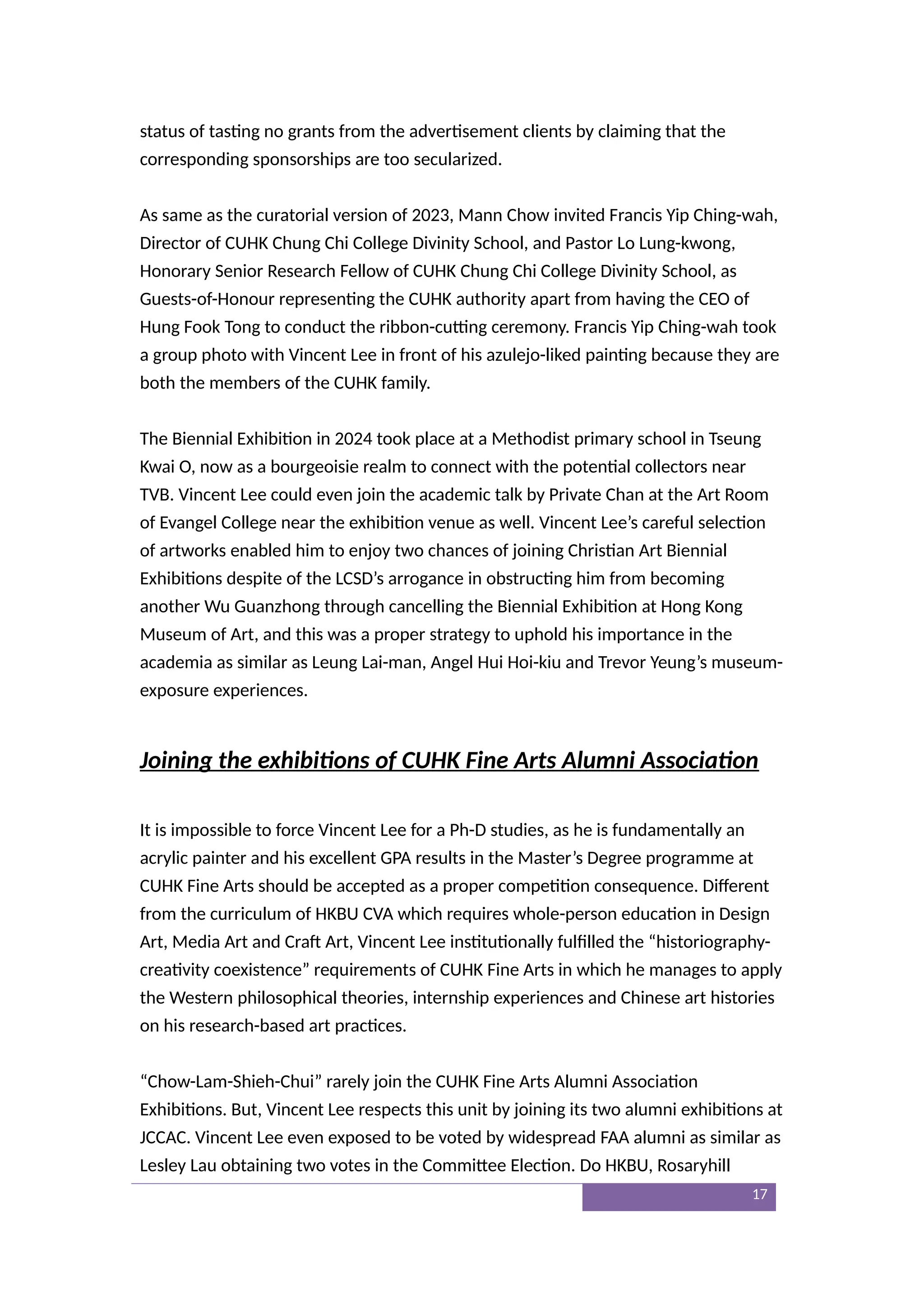 status of tasting no grants from the advertisement clients by claiming that the
corresponding sponsorships are too secularized.
As same as the curatorial version of 2023, Mann Chow invited Francis Yip Ching-wah,
Director of CUHK Chung Chi College Divinity School, and Pastor Lo Lung-kwong,
Honorary Senior Research Fellow of CUHK Chung Chi College Divinity School, as
Guests-of-Honour representing the CUHK authority apart from having the CEO of
Hung Fook Tong to conduct the ribbon-cutting ceremony. Francis Yip Ching-wah took
a group photo with Vincent Lee in front of his azulejo-liked painting because they are
both the members of the CUHK family.
The Biennial Exhibition in 2024 took place at a Methodist primary school in Tseung
Kwai O, now as a bourgeoisie realm to connect with the potential collectors near
TVB. Vincent Lee could even join the academic talk by Private Chan at the Art Room
of Evangel College near the exhibition venue as well. Vincent Lee’s careful selection
of artworks enabled him to enjoy two chances of joining Christian Art Biennial
Exhibitions despite of the LCSD’s arrogance in obstructing him from becoming
another Wu Guanzhong through cancelling the Biennial Exhibition at Hong Kong
Museum of Art, and this was a proper strategy to uphold his importance in the
academia as similar as Leung Lai-man, Angel Hui Hoi-kiu and Trevor Yeung’s museum-
exposure experiences.
Joining the exhibitions of CUHK Fine Arts Alumni Association
It is impossible to force Vincent Lee for a Ph-D studies, as he is fundamentally an
acrylic painter and his excellent GPA results in the Master’s Degree programme at
CUHK Fine Arts should be accepted as a proper competition consequence. Different
from the curriculum of HKBU CVA which requires whole-person education in Design
Art, Media Art and Craft Art, Vincent Lee institutionally fulfilled the “historiography-
creativity coexistence” requirements of CUHK Fine Arts in which he manages to apply
the Western philosophical theories, internship experiences and Chinese art histories
on his research-based art practices.
“Chow-Lam-Shieh-Chui” rarely join the CUHK Fine Arts Alumni Association
Exhibitions. But, Vincent Lee respects this unit by joining its two alumni exhibitions at
JCCAC. Vincent Lee even exposed to be voted by widespread FAA alumni as similar as
Lesley Lau obtaining two votes in the Committee Election. Do HKBU, Rosaryhill
17
 