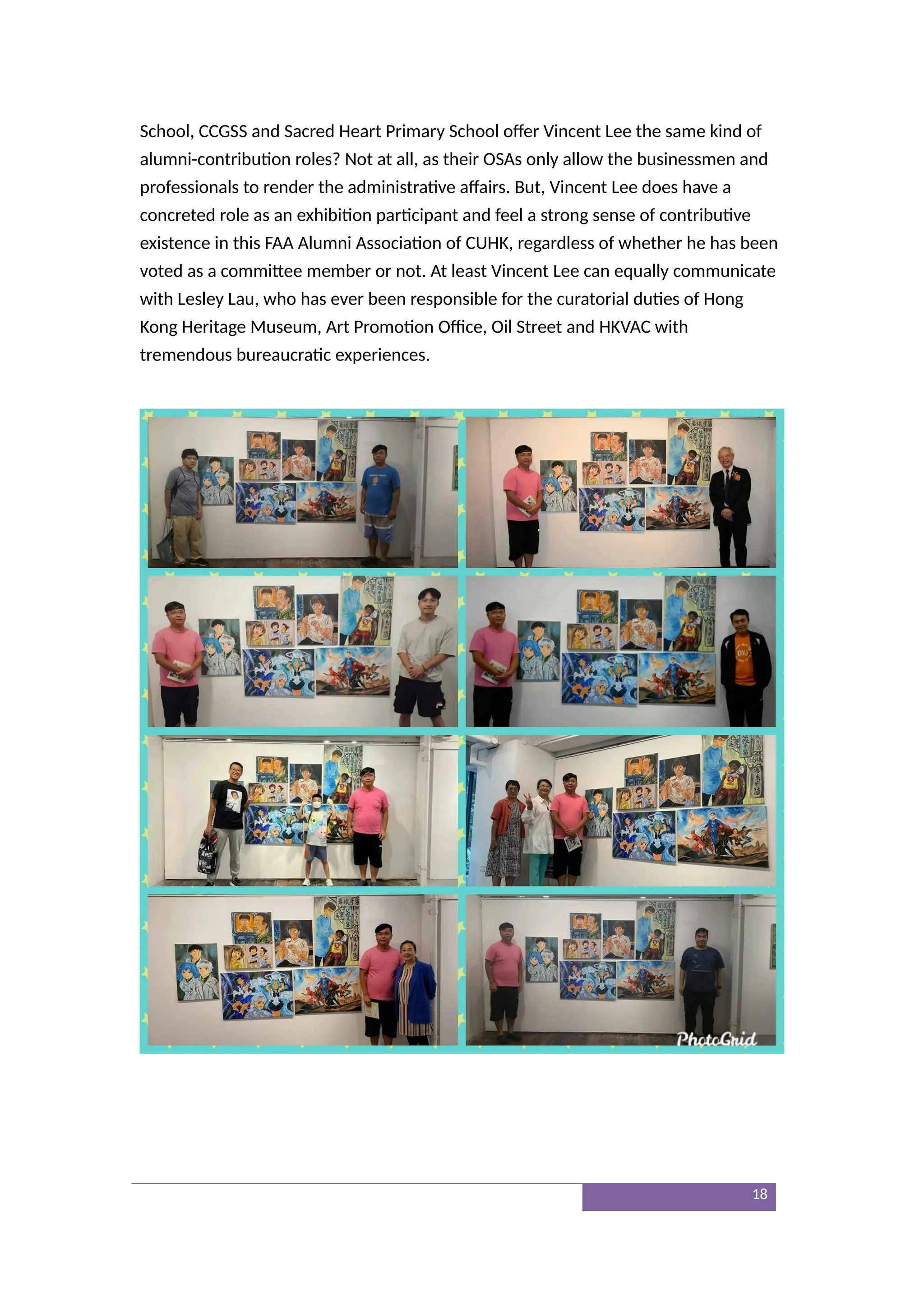 School, CCGSS and Sacred Heart Primary School offer Vincent Lee the same kind of
alumni-contribution roles? Not at all, as their OSAs only allow the businessmen and
professionals to render the administrative affairs. But, Vincent Lee does have a
concreted role as an exhibition participant and feel a strong sense of contributive
existence in this FAA Alumni Association of CUHK, regardless of whether he has been
voted as a committee member or not. At least Vincent Lee can equally communicate
with Lesley Lau, who has ever been responsible for the curatorial duties of Hong
Kong Heritage Museum, Art Promotion Office, Oil Street and HKVAC with
tremendous bureaucratic experiences.
18
 