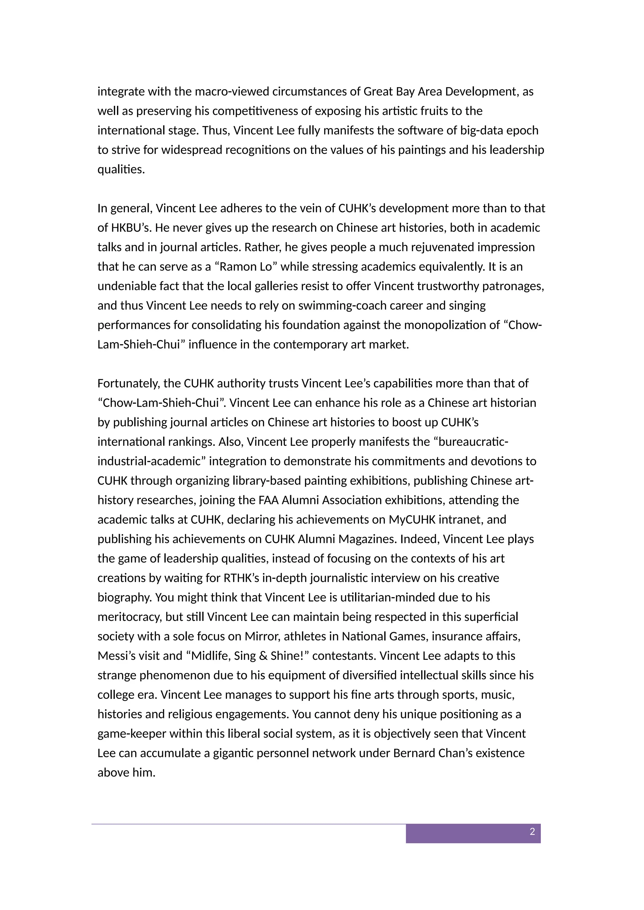 integrate with the macro-viewed circumstances of Great Bay Area Development, as
well as preserving his competitiveness of exposing his artistic fruits to the
international stage. Thus, Vincent Lee fully manifests the software of big-data epoch
to strive for widespread recognitions on the values of his paintings and his leadership
qualities.
In general, Vincent Lee adheres to the vein of CUHK’s development more than to that
of HKBU’s. He never gives up the research on Chinese art histories, both in academic
talks and in journal articles. Rather, he gives people a much rejuvenated impression
that he can serve as a “Ramon Lo” while stressing academics equivalently. It is an
undeniable fact that the local galleries resist to offer Vincent trustworthy patronages,
and thus Vincent Lee needs to rely on swimming-coach career and singing
performances for consolidating his foundation against the monopolization of “Chow-
Lam-Shieh-Chui” influence in the contemporary art market.
Fortunately, the CUHK authority trusts Vincent Lee’s capabilities more than that of
“Chow-Lam-Shieh-Chui”. Vincent Lee can enhance his role as a Chinese art historian
by publishing journal articles on Chinese art histories to boost up CUHK’s
international rankings. Also, Vincent Lee properly manifests the “bureaucratic-
industrial-academic” integration to demonstrate his commitments and devotions to
CUHK through organizing library-based painting exhibitions, publishing Chinese art-
history researches, joining the FAA Alumni Association exhibitions, attending the
academic talks at CUHK, declaring his achievements on MyCUHK intranet, and
publishing his achievements on CUHK Alumni Magazines. Indeed, Vincent Lee plays
the game of leadership qualities, instead of focusing on the contexts of his art
creations by waiting for RTHK’s in-depth journalistic interview on his creative
biography. You might think that Vincent Lee is utilitarian-minded due to his
meritocracy, but still Vincent Lee can maintain being respected in this superficial
society with a sole focus on Mirror, athletes in National Games, insurance affairs,
Messi’s visit and “Midlife, Sing & Shine!” contestants. Vincent Lee adapts to this
strange phenomenon due to his equipment of diversified intellectual skills since his
college era. Vincent Lee manages to support his fine arts through sports, music,
histories and religious engagements. You cannot deny his unique positioning as a
game-keeper within this liberal social system, as it is objectively seen that Vincent
Lee can accumulate a gigantic personnel network under Bernard Chan’s existence
above him.
2
 