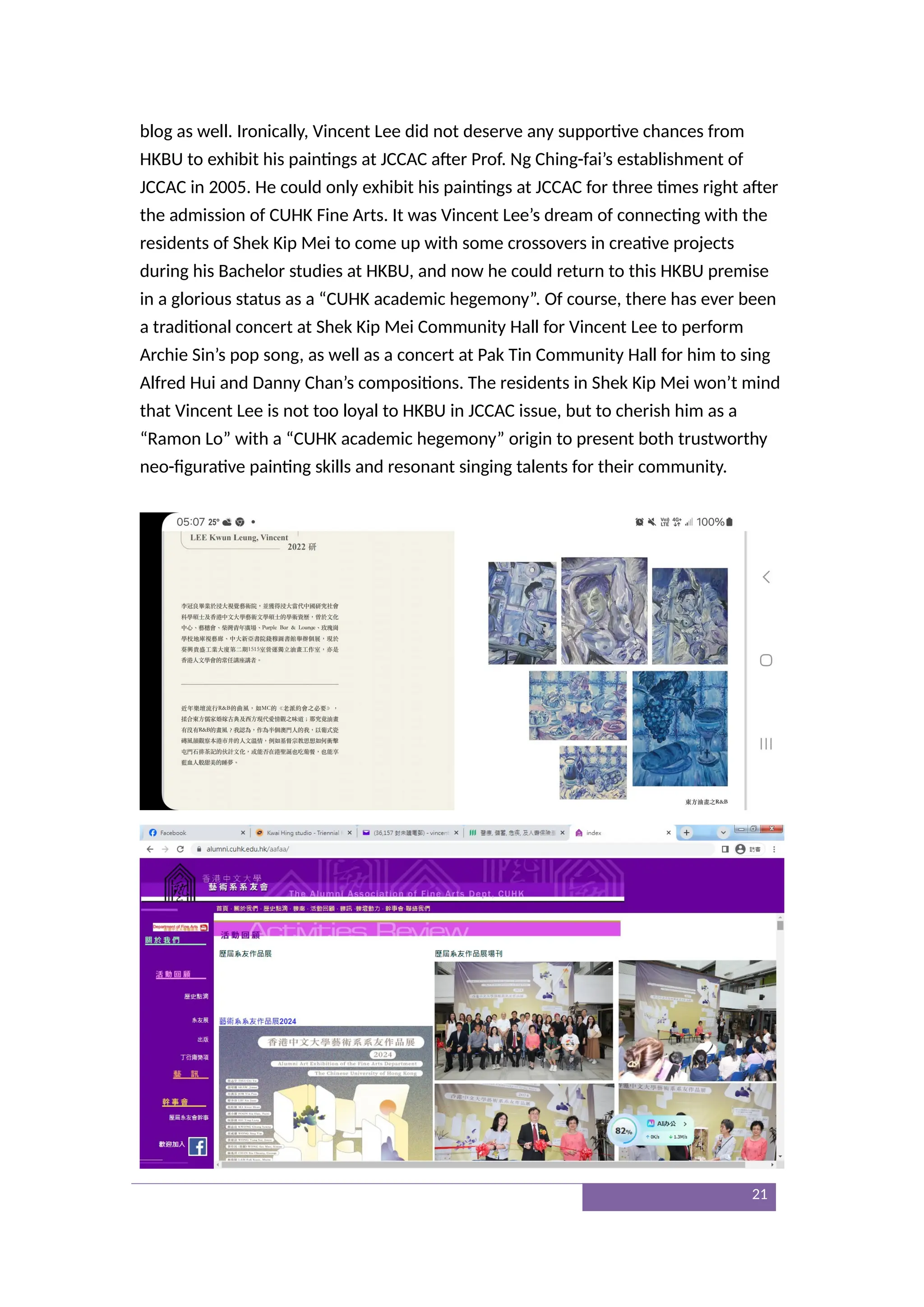 blog as well. Ironically, Vincent Lee did not deserve any supportive chances from
HKBU to exhibit his paintings at JCCAC after Prof. Ng Ching-fai’s establishment of
JCCAC in 2005. He could only exhibit his paintings at JCCAC for three times right after
the admission of CUHK Fine Arts. It was Vincent Lee’s dream of connecting with the
residents of Shek Kip Mei to come up with some crossovers in creative projects
during his Bachelor studies at HKBU, and now he could return to this HKBU premise
in a glorious status as a “CUHK academic hegemony”. Of course, there has ever been
a traditional concert at Shek Kip Mei Community Hall for Vincent Lee to perform
Archie Sin’s pop song, as well as a concert at Pak Tin Community Hall for him to sing
Alfred Hui and Danny Chan’s compositions. The residents in Shek Kip Mei won’t mind
that Vincent Lee is not too loyal to HKBU in JCCAC issue, but to cherish him as a
“Ramon Lo” with a “CUHK academic hegemony” origin to present both trustworthy
neo-figurative painting skills and resonant singing talents for their community.
21
 