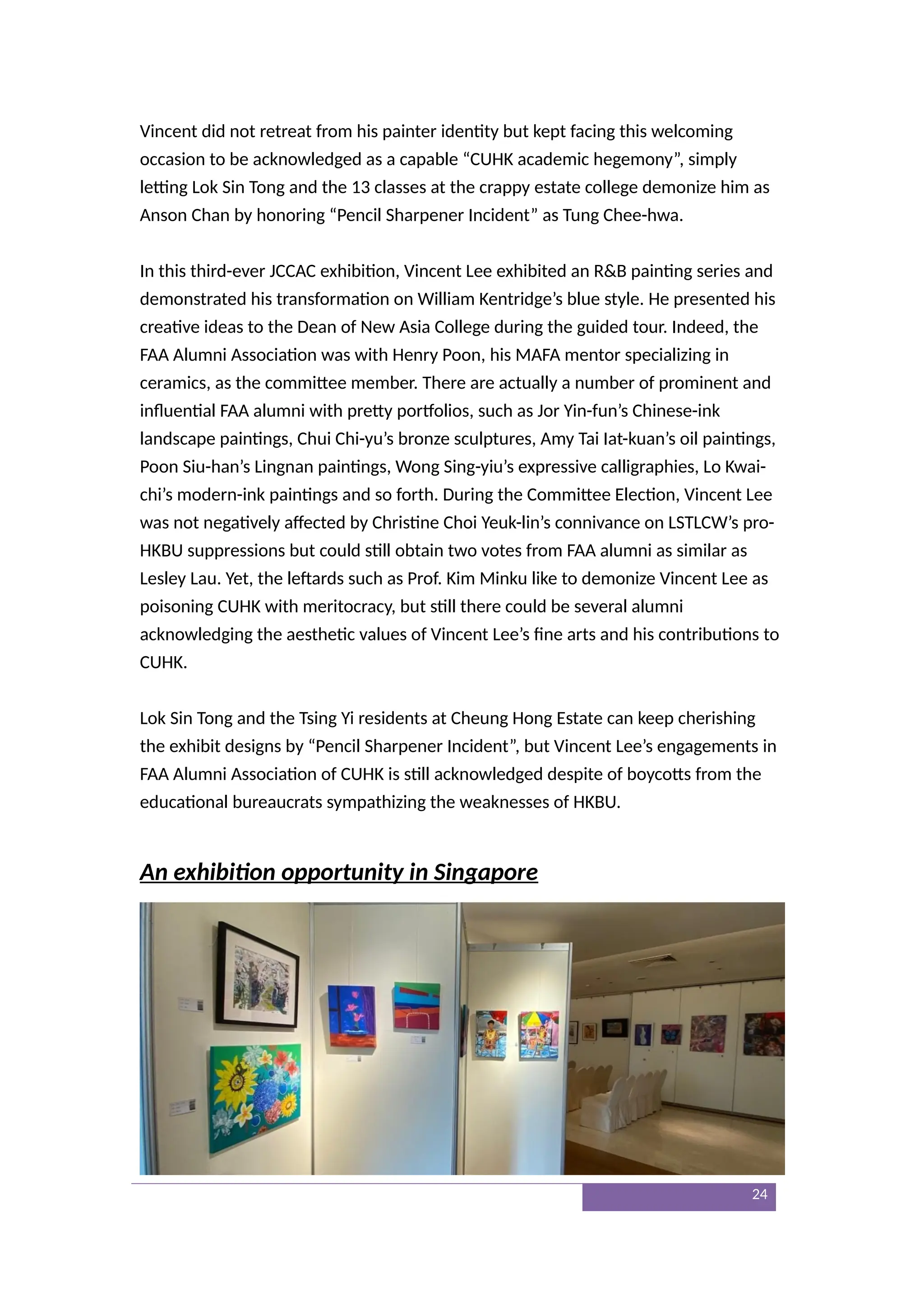 Vincent did not retreat from his painter identity but kept facing this welcoming
occasion to be acknowledged as a capable “CUHK academic hegemony”, simply
letting Lok Sin Tong and the 13 classes at the crappy estate college demonize him as
Anson Chan by honoring “Pencil Sharpener Incident” as Tung Chee-hwa.
In this third-ever JCCAC exhibition, Vincent Lee exhibited an R&B painting series and
demonstrated his transformation on William Kentridge’s blue style. He presented his
creative ideas to the Dean of New Asia College during the guided tour. Indeed, the
FAA Alumni Association was with Henry Poon, his MAFA mentor specializing in
ceramics, as the committee member. There are actually a number of prominent and
influential FAA alumni with pretty portfolios, such as Jor Yin-fun’s Chinese-ink
landscape paintings, Chui Chi-yu’s bronze sculptures, Amy Tai Iat-kuan’s oil paintings,
Poon Siu-han’s Lingnan paintings, Wong Sing-yiu’s expressive calligraphies, Lo Kwai-
chi’s modern-ink paintings and so forth. During the Committee Election, Vincent Lee
was not negatively affected by Christine Choi Yeuk-lin’s connivance on LSTLCW’s pro-
HKBU suppressions but could still obtain two votes from FAA alumni as similar as
Lesley Lau. Yet, the leftards such as Prof. Kim Minku like to demonize Vincent Lee as
poisoning CUHK with meritocracy, but still there could be several alumni
acknowledging the aesthetic values of Vincent Lee’s fine arts and his contributions to
CUHK.
Lok Sin Tong and the Tsing Yi residents at Cheung Hong Estate can keep cherishing
the exhibit designs by “Pencil Sharpener Incident”, but Vincent Lee’s engagements in
FAA Alumni Association of CUHK is still acknowledged despite of boycotts from the
educational bureaucrats sympathizing the weaknesses of HKBU.
An exhibition opportunity in Singapore
24
 