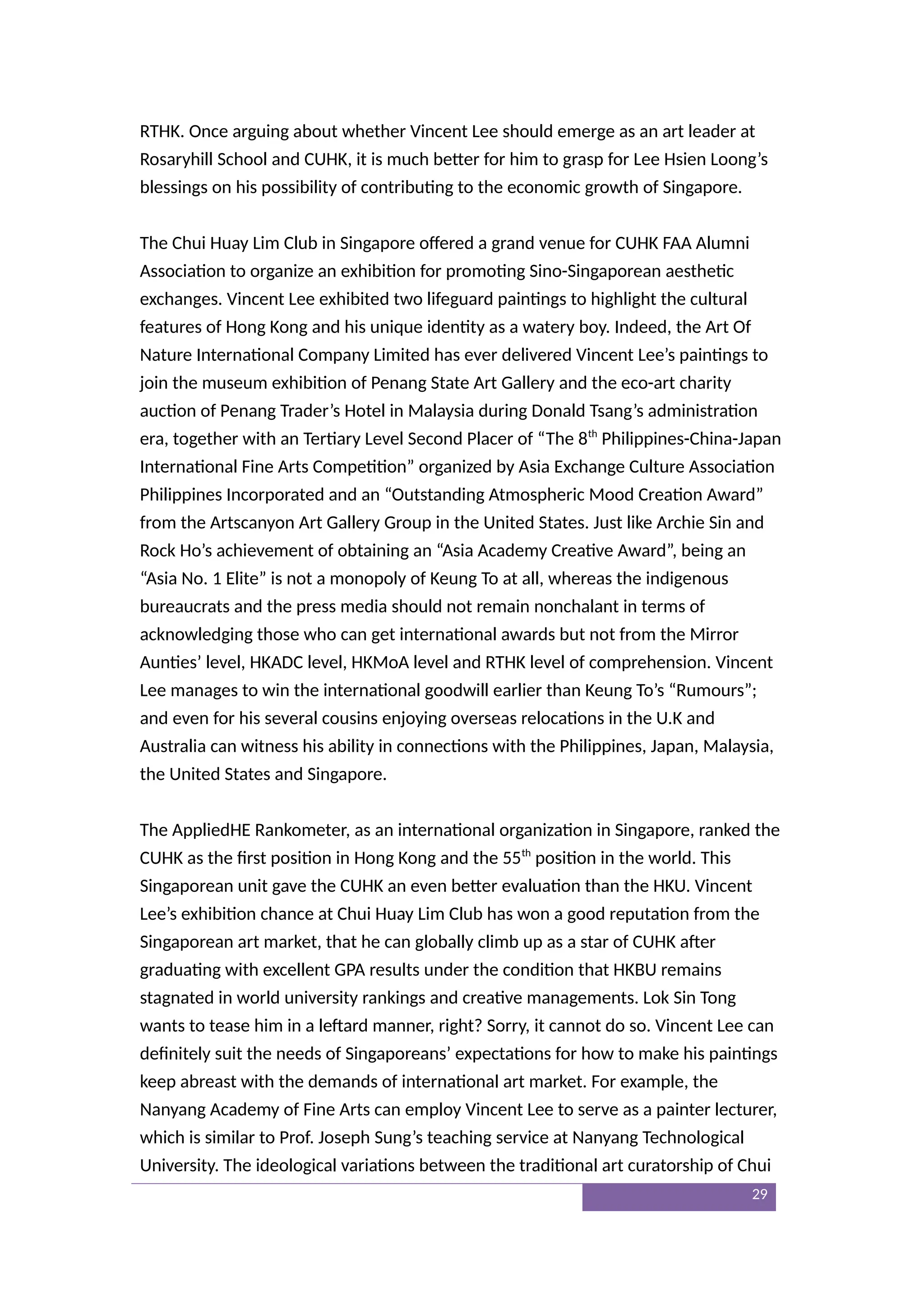 RTHK. Once arguing about whether Vincent Lee should emerge as an art leader at
Rosaryhill School and CUHK, it is much better for him to grasp for Lee Hsien Loong’s
blessings on his possibility of contributing to the economic growth of Singapore.
The Chui Huay Lim Club in Singapore offered a grand venue for CUHK FAA Alumni
Association to organize an exhibition for promoting Sino-Singaporean aesthetic
exchanges. Vincent Lee exhibited two lifeguard paintings to highlight the cultural
features of Hong Kong and his unique identity as a watery boy. Indeed, the Art Of
Nature International Company Limited has ever delivered Vincent Lee’s paintings to
join the museum exhibition of Penang State Art Gallery and the eco-art charity
auction of Penang Trader’s Hotel in Malaysia during Donald Tsang’s administration
era, together with an Tertiary Level Second Placer of “The 8th
Philippines-China-Japan
International Fine Arts Competition” organized by Asia Exchange Culture Association
Philippines Incorporated and an “Outstanding Atmospheric Mood Creation Award”
from the Artscanyon Art Gallery Group in the United States. Just like Archie Sin and
Rock Ho’s achievement of obtaining an “Asia Academy Creative Award”, being an
“Asia No. 1 Elite” is not a monopoly of Keung To at all, whereas the indigenous
bureaucrats and the press media should not remain nonchalant in terms of
acknowledging those who can get international awards but not from the Mirror
Aunties’ level, HKADC level, HKMoA level and RTHK level of comprehension. Vincent
Lee manages to win the international goodwill earlier than Keung To’s “Rumours”;
and even for his several cousins enjoying overseas relocations in the U.K and
Australia can witness his ability in connections with the Philippines, Japan, Malaysia,
the United States and Singapore.
The AppliedHE Rankometer, as an international organization in Singapore, ranked the
CUHK as the first position in Hong Kong and the 55th
position in the world. This
Singaporean unit gave the CUHK an even better evaluation than the HKU. Vincent
Lee’s exhibition chance at Chui Huay Lim Club has won a good reputation from the
Singaporean art market, that he can globally climb up as a star of CUHK after
graduating with excellent GPA results under the condition that HKBU remains
stagnated in world university rankings and creative managements. Lok Sin Tong
wants to tease him in a leftard manner, right? Sorry, it cannot do so. Vincent Lee can
definitely suit the needs of Singaporeans’ expectations for how to make his paintings
keep abreast with the demands of international art market. For example, the
Nanyang Academy of Fine Arts can employ Vincent Lee to serve as a painter lecturer,
which is similar to Prof. Joseph Sung’s teaching service at Nanyang Technological
University. The ideological variations between the traditional art curatorship of Chui
29
 