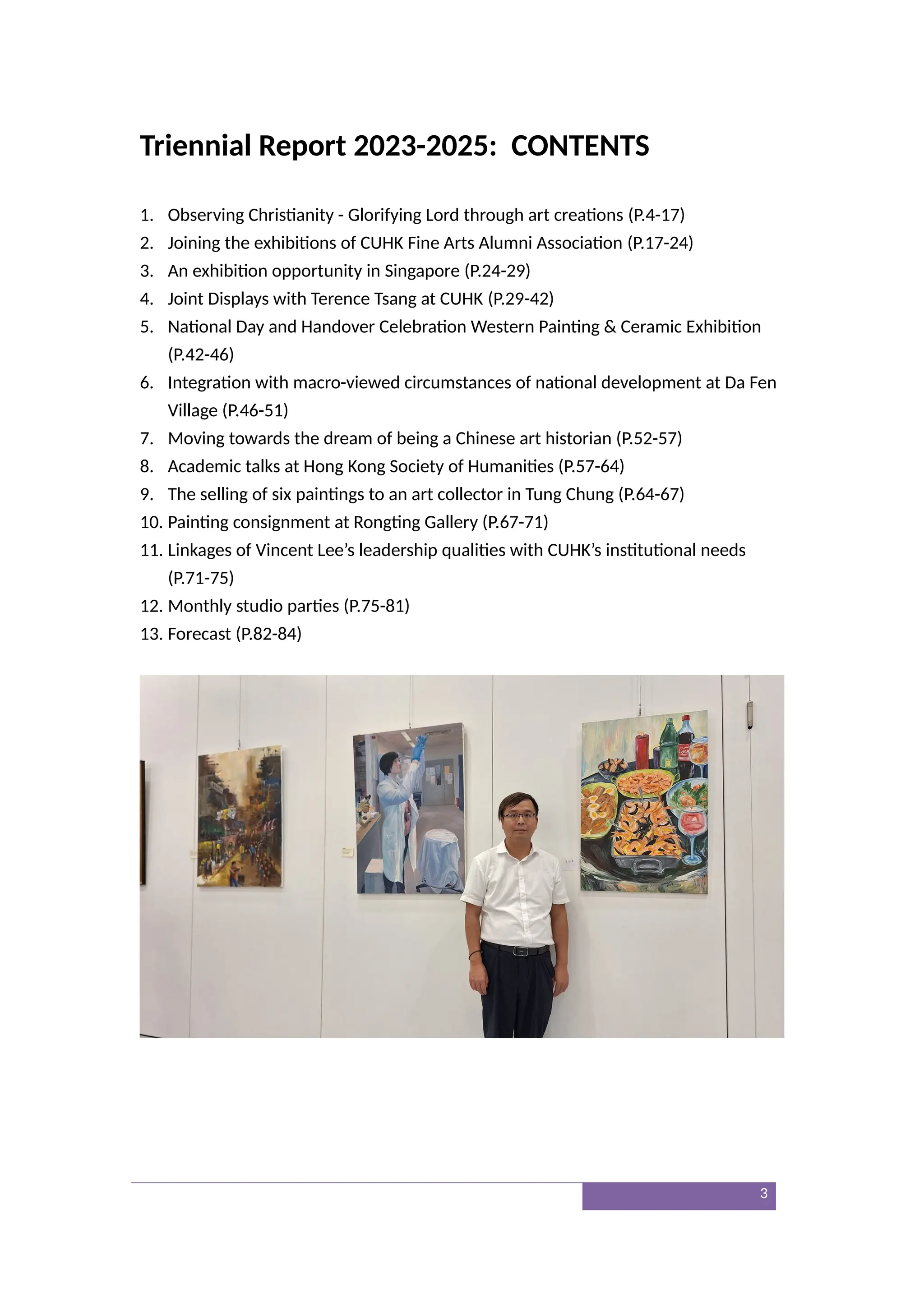 Triennial Report 2023-2025: CONTENTS
1. Observing Christianity - Glorifying Lord through art creations (P.4-17)
2. Joining the exhibitions of CUHK Fine Arts Alumni Association (P.17-24)
3. An exhibition opportunity in Singapore (P.24-29)
4. Joint Displays with Terence Tsang at CUHK (P.29-42)
5. National Day and Handover Celebration Western Painting & Ceramic Exhibition
(P.42-46)
6. Integration with macro-viewed circumstances of national development at Da Fen
Village (P.46-51)
7. Moving towards the dream of being a Chinese art historian (P.52-57)
8. Academic talks at Hong Kong Society of Humanities (P.57-64)
9. The selling of six paintings to an art collector in Tung Chung (P.64-67)
10. Painting consignment at Rongting Gallery (P.67-71)
11. Linkages of Vincent Lee’s leadership qualities with CUHK’s institutional needs
(P.71-75)
12. Monthly studio parties (P.75-81)
13. Forecast (P.82-84)
3
 