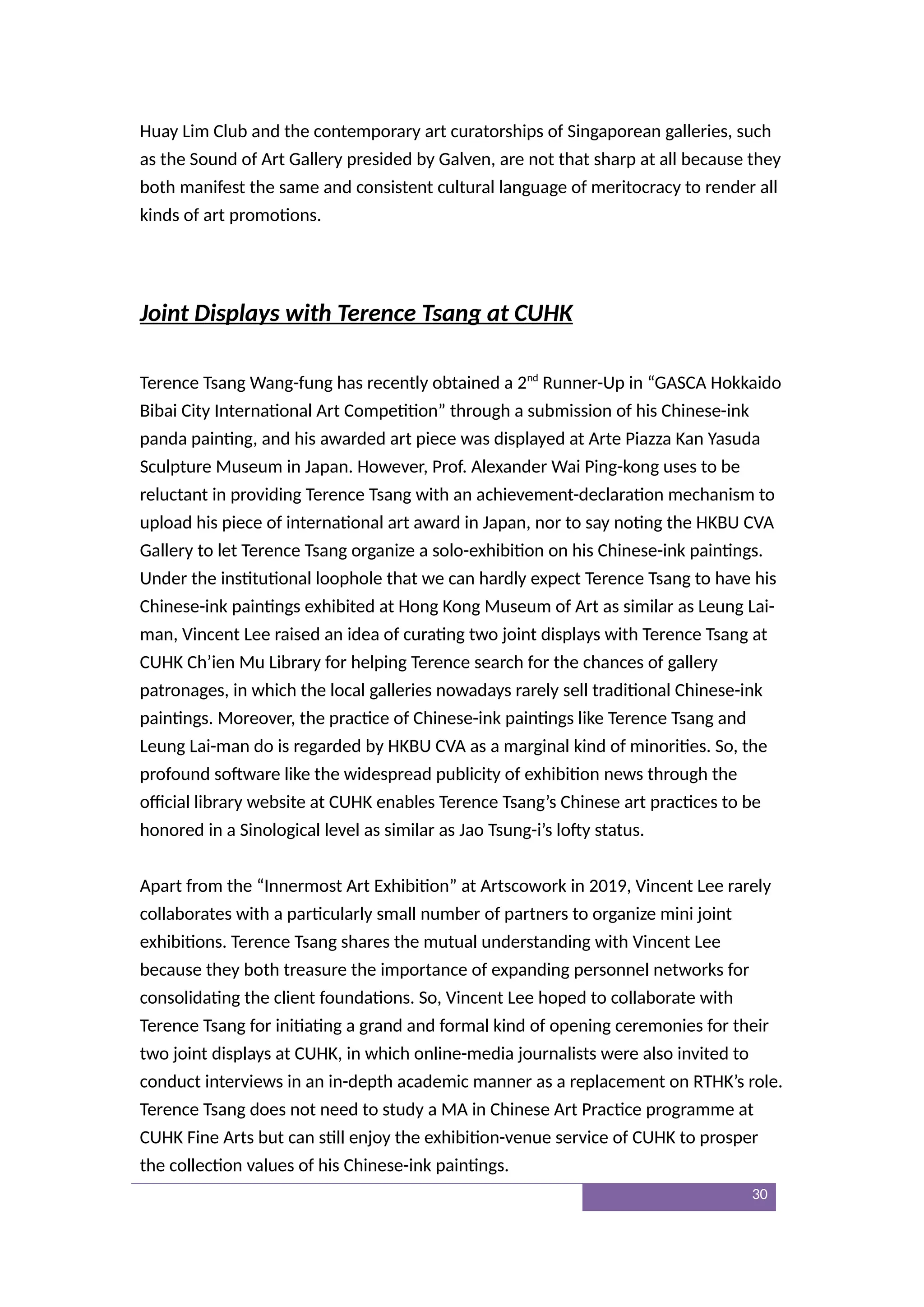 Huay Lim Club and the contemporary art curatorships of Singaporean galleries, such
as the Sound of Art Gallery presided by Galven, are not that sharp at all because they
both manifest the same and consistent cultural language of meritocracy to render all
kinds of art promotions.
Joint Displays with Terence Tsang at CUHK
Terence Tsang Wang-fung has recently obtained a 2nd
Runner-Up in “GASCA Hokkaido
Bibai City International Art Competition” through a submission of his Chinese-ink
panda painting, and his awarded art piece was displayed at Arte Piazza Kan Yasuda
Sculpture Museum in Japan. However, Prof. Alexander Wai Ping-kong uses to be
reluctant in providing Terence Tsang with an achievement-declaration mechanism to
upload his piece of international art award in Japan, nor to say noting the HKBU CVA
Gallery to let Terence Tsang organize a solo-exhibition on his Chinese-ink paintings.
Under the institutional loophole that we can hardly expect Terence Tsang to have his
Chinese-ink paintings exhibited at Hong Kong Museum of Art as similar as Leung Lai-
man, Vincent Lee raised an idea of curating two joint displays with Terence Tsang at
CUHK Ch’ien Mu Library for helping Terence search for the chances of gallery
patronages, in which the local galleries nowadays rarely sell traditional Chinese-ink
paintings. Moreover, the practice of Chinese-ink paintings like Terence Tsang and
Leung Lai-man do is regarded by HKBU CVA as a marginal kind of minorities. So, the
profound software like the widespread publicity of exhibition news through the
official library website at CUHK enables Terence Tsang’s Chinese art practices to be
honored in a Sinological level as similar as Jao Tsung-i’s lofty status.
Apart from the “Innermost Art Exhibition” at Artscowork in 2019, Vincent Lee rarely
collaborates with a particularly small number of partners to organize mini joint
exhibitions. Terence Tsang shares the mutual understanding with Vincent Lee
because they both treasure the importance of expanding personnel networks for
consolidating the client foundations. So, Vincent Lee hoped to collaborate with
Terence Tsang for initiating a grand and formal kind of opening ceremonies for their
two joint displays at CUHK, in which online-media journalists were also invited to
conduct interviews in an in-depth academic manner as a replacement on RTHK’s role.
Terence Tsang does not need to study a MA in Chinese Art Practice programme at
CUHK Fine Arts but can still enjoy the exhibition-venue service of CUHK to prosper
the collection values of his Chinese-ink paintings.
30
 