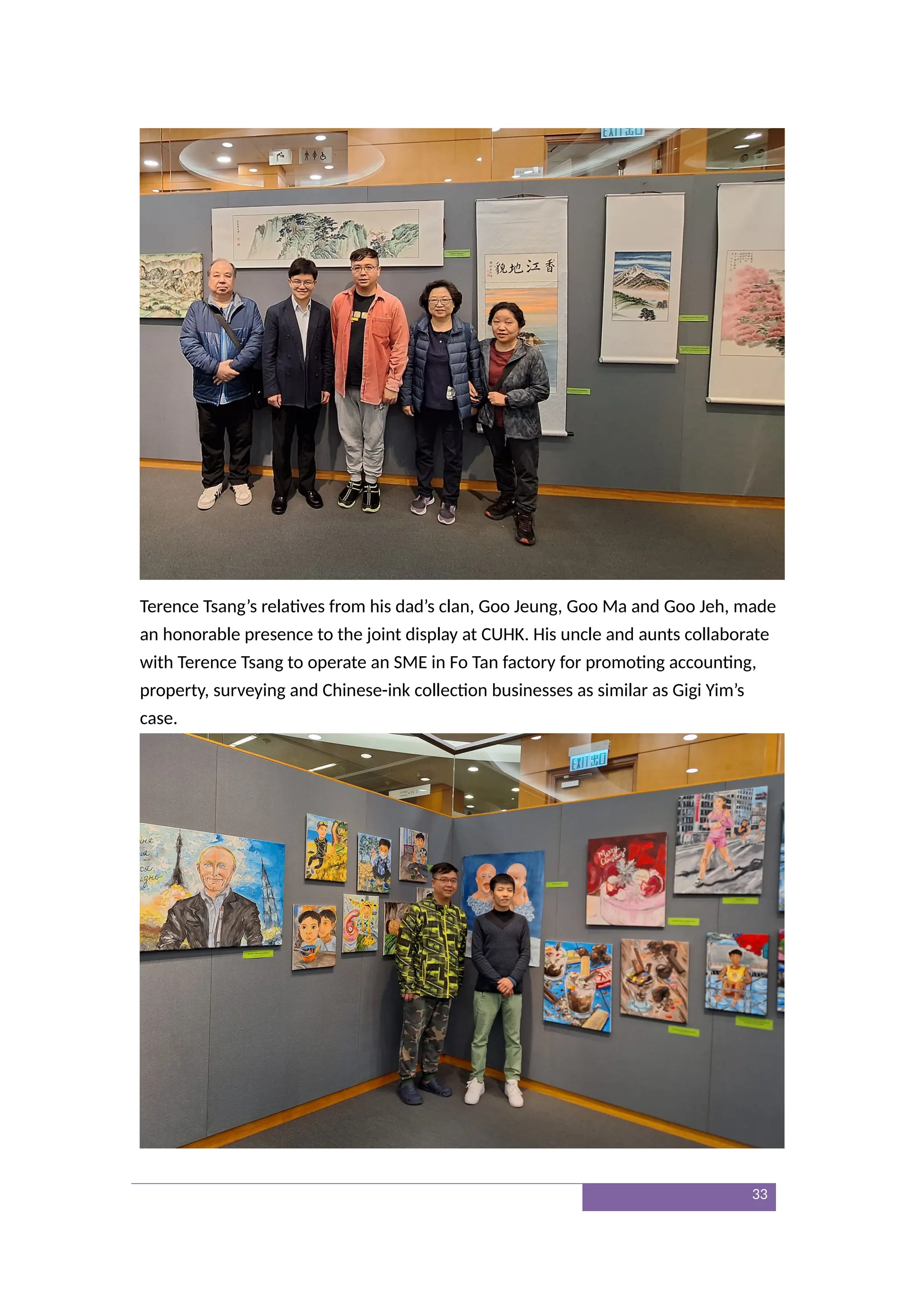 Terence Tsang’s relatives from his dad’s clan, Goo Jeung, Goo Ma and Goo Jeh, made
an honorable presence to the joint display at CUHK. His uncle and aunts collaborate
with Terence Tsang to operate an SME in Fo Tan factory for promoting accounting,
property, surveying and Chinese-ink collection businesses as similar as Gigi Yim’s
case.
33
 