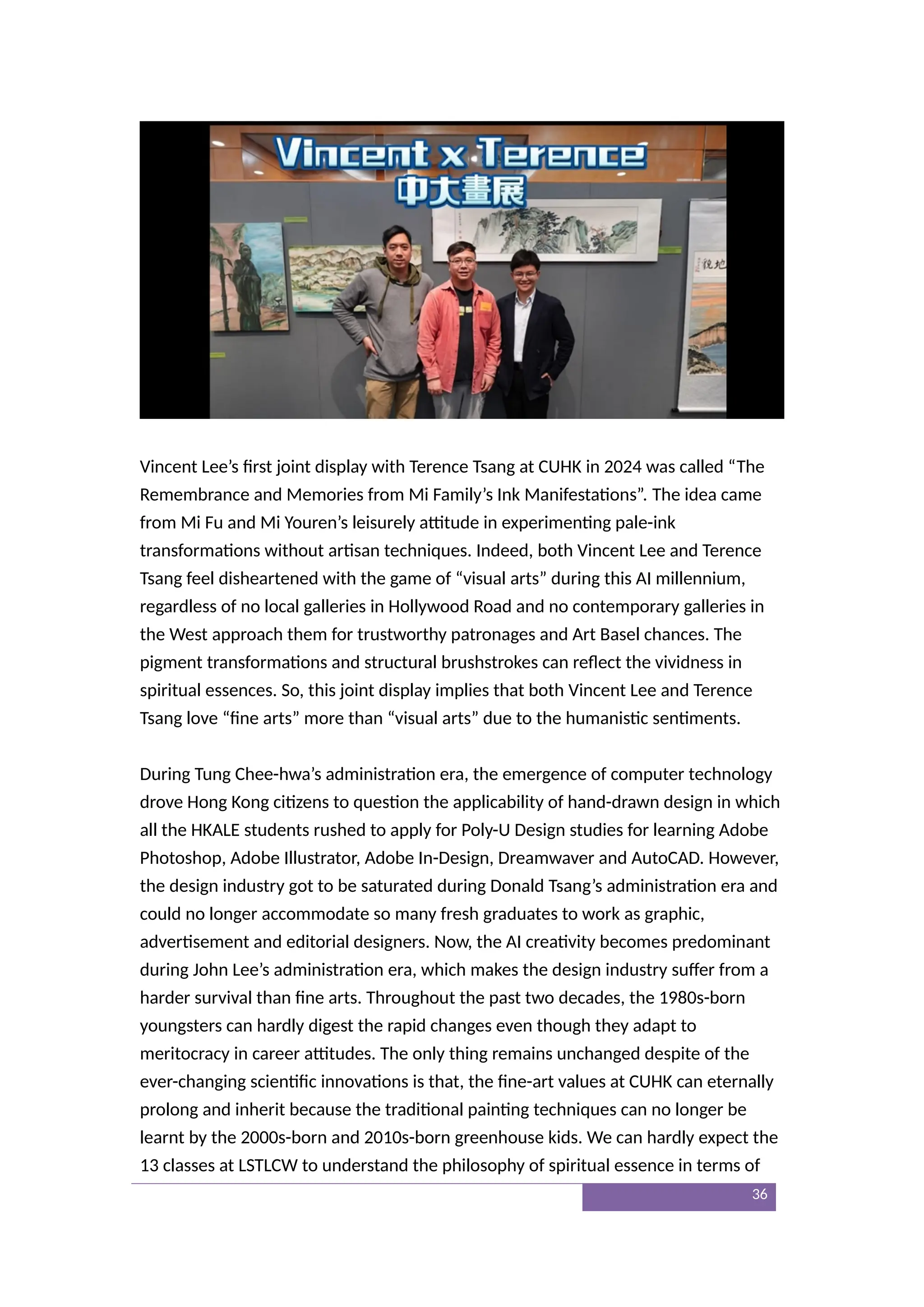 Vincent Lee’s first joint display with Terence Tsang at CUHK in 2024 was called “The
Remembrance and Memories from Mi Family’s Ink Manifestations”. The idea came
from Mi Fu and Mi Youren’s leisurely attitude in experimenting pale-ink
transformations without artisan techniques. Indeed, both Vincent Lee and Terence
Tsang feel disheartened with the game of “visual arts” during this AI millennium,
regardless of no local galleries in Hollywood Road and no contemporary galleries in
the West approach them for trustworthy patronages and Art Basel chances. The
pigment transformations and structural brushstrokes can reflect the vividness in
spiritual essences. So, this joint display implies that both Vincent Lee and Terence
Tsang love “fine arts” more than “visual arts” due to the humanistic sentiments.
During Tung Chee-hwa’s administration era, the emergence of computer technology
drove Hong Kong citizens to question the applicability of hand-drawn design in which
all the HKALE students rushed to apply for Poly-U Design studies for learning Adobe
Photoshop, Adobe Illustrator, Adobe In-Design, Dreamwaver and AutoCAD. However,
the design industry got to be saturated during Donald Tsang’s administration era and
could no longer accommodate so many fresh graduates to work as graphic,
advertisement and editorial designers. Now, the AI creativity becomes predominant
during John Lee’s administration era, which makes the design industry suffer from a
harder survival than fine arts. Throughout the past two decades, the 1980s-born
youngsters can hardly digest the rapid changes even though they adapt to
meritocracy in career attitudes. The only thing remains unchanged despite of the
ever-changing scientific innovations is that, the fine-art values at CUHK can eternally
prolong and inherit because the traditional painting techniques can no longer be
learnt by the 2000s-born and 2010s-born greenhouse kids. We can hardly expect the
13 classes at LSTLCW to understand the philosophy of spiritual essence in terms of
36
 