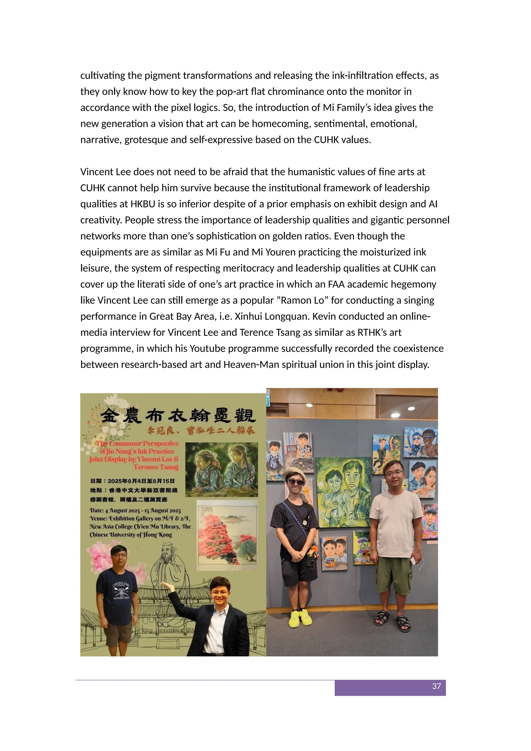 cultivating the pigment transformations and releasing the ink-infiltration effects, as
they only know how to key the pop-art flat chrominance onto the monitor in
accordance with the pixel logics. So, the introduction of Mi Family’s idea gives the
new generation a vision that art can be homecoming, sentimental, emotional,
narrative, grotesque and self-expressive based on the CUHK values.
Vincent Lee does not need to be afraid that the humanistic values of fine arts at
CUHK cannot help him survive because the institutional framework of leadership
qualities at HKBU is so inferior despite of a prior emphasis on exhibit design and AI
creativity. People stress the importance of leadership qualities and gigantic personnel
networks more than one’s sophistication on golden ratios. Even though the
equipments are as similar as Mi Fu and Mi Youren practicing the moisturized ink
leisure, the system of respecting meritocracy and leadership qualities at CUHK can
cover up the literati side of one’s art practice in which an FAA academic hegemony
like Vincent Lee can still emerge as a popular “Ramon Lo” for conducting a singing
performance in Great Bay Area, i.e. Xinhui Longquan. Kevin conducted an online-
media interview for Vincent Lee and Terence Tsang as similar as RTHK’s art
programme, in which his Youtube programme successfully recorded the coexistence
between research-based art and Heaven-Man spiritual union in this joint display.
37
 