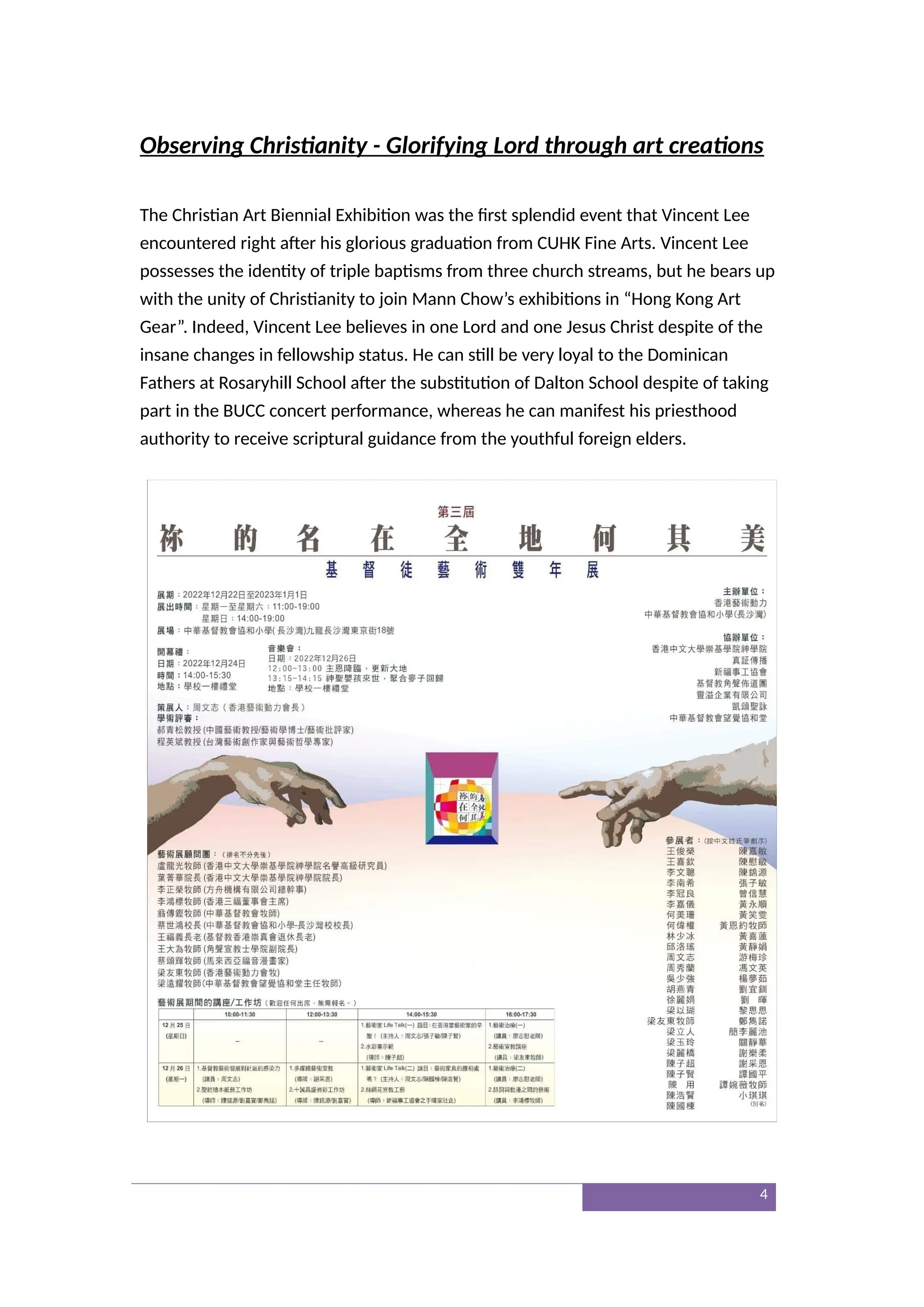 Observing Christianity - Glorifying Lord through art creations
The Christian Art Biennial Exhibition was the first splendid event that Vincent Lee
encountered right after his glorious graduation from CUHK Fine Arts. Vincent Lee
possesses the identity of triple baptisms from three church streams, but he bears up
with the unity of Christianity to join Mann Chow’s exhibitions in “Hong Kong Art
Gear”. Indeed, Vincent Lee believes in one Lord and one Jesus Christ despite of the
insane changes in fellowship status. He can still be very loyal to the Dominican
Fathers at Rosaryhill School after the substitution of Dalton School despite of taking
part in the BUCC concert performance, whereas he can manifest his priesthood
authority to receive scriptural guidance from the youthful foreign elders.
4
 