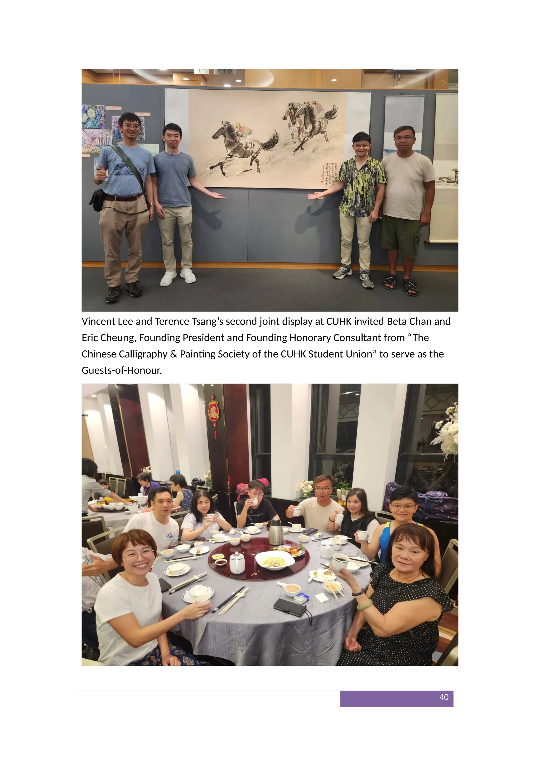 Vincent Lee and Terence Tsang’s second joint display at CUHK invited Beta Chan and
Eric Cheung, Founding President and Founding Honorary Consultant from “The
Chinese Calligraphy & Painting Society of the CUHK Student Union” to serve as the
Guests-of-Honour.
40
 